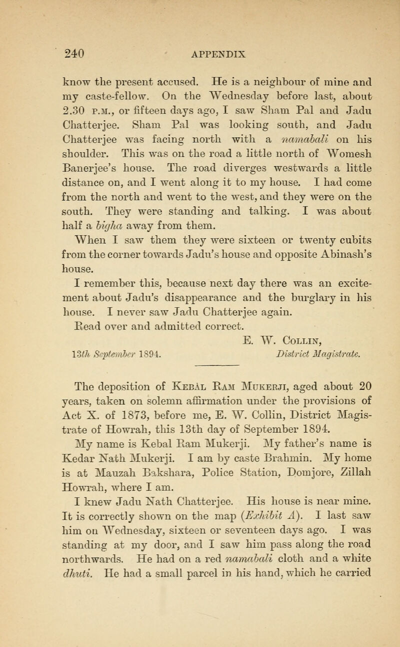 know the present accused. He is a neighbour of mine and my caste-fellow. On the Wednesday before last, about 2.30 P.M., or fifteen days ago, I saw Sliam Pal and Jadu Chatterjee. Sham Pal was looking south, and Jadu Chatter]ee was facing north with a namahaU on his shoulder. This was on the road a little north of Womesh Banerjee's house. The road diverges westwards a little distance on, and I went along it to my house. I had come from the north and went to the west, and they were on the south. They were standing and talking. I was about half a higha away from them. When I saw them they were sixteen or twenty cubits from the corner towards Jadu's house and opposite Abinash's house. I remember this, because next day there was an excite- ment about Jadu's disappearance and the burglary in liis house. I never saw Jadu Chatterjee again. Pead over and admitted correct. E. W. COLLIX, \Mh September 1894. District Magistrate. The deposition of KebAl Ram Mukerji, aged about 20 years, taken on solemn affirmation under the provisions of Act X. of 1873, before me, E. W. Collin, District Magis- trate of Howrah, this 13th day of September 1894. My name is Kebal Pam Mukerji. My father's name is Kedar ISTath Mukerji. I am by caste Brahmin. My home is at Mauzah Bakshara, Police Station, B>omjore, Zillah Howrah, where I am. I knew Jadu Nath Chatterjee. His house is near mine. It is correctly shown on the map (Exhibit A). I last saw him on Wednesday, sixteen or seventeen days ago. I was standing at my door, and I saw him pass along the road northwards. He had on a red namabali cloth and a white dhuti. He had a small parcel in his hand, which he carried