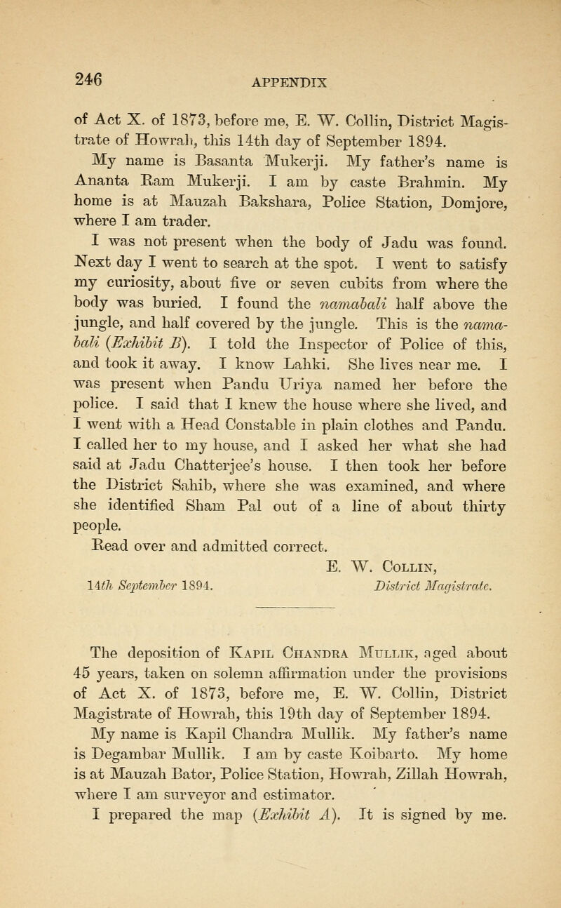 of Act X. of 1873, before me, E. W. Collin, District Magis- trate of Howrali, this 14th day of September 1894. My name is Basanta Mukerji. My father's name is Ananta Eam Mukerji. I am by caste Brahmin. My home is at Mauzah Bakshara, Police Station, Domjore, where I am trader. I was not present when the body of Jadu was found. Next day I went to search at the spot. I went to satisfy my curiosity, about five or seven cubits from where the body was buried. I found the namabali half above the jungle, and half covered by the jungle. This is the nama- hali {Exhibit B). I told the Inspector of Police of this, and took it away. I know Lahki. She lives near me. I was present when Pandu Ilriya named her before the police. I said that I knew the house where she lived, and I went with a Head Constable in plain clothes and Pandu. I called her to my house, and I asked her what she had said at Jadu Chatterjee's house. I then took her before the District Sahib, where she was examined, and where she identified Sham Pal out of a line of about thirty people. Read over and admitted correct. E. W. Collin, lull SeiJtemhcr 1894. District Magistrate, The deposition of Kapil Chandra Mullik, nged about 45 years, taken on solemn affirmation under the provisions of Act X. of 1873, before me, E. W. Collin, District Magistrate of Howrah, this 19th day of September 1894. My name is Kapil Chandra Mullik. My father's name is Degambar Mullik. I am by caste Koibarto. My home is at Mauzah Bator, Police Station, Howrah, Zillah Howrah, where I am surveyor and estimator. I prepared the map {Exhibit A). It is signed by me.