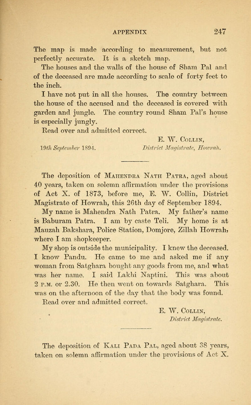The map is made according to measurement, but not perfectly accurate. It is a sketch map. The houses and the walls of the house of Sham Pal and of the deceased are made according to scale of forty feet to the inch. I have not put in all the houses. The country between the house of the accused and the deceased is covered with garden and jungle. The country round Sham Pal's house is especially jungly. Pead over and admitted correct. E. W. Collin, IWi September 1894. District Magistrate, Hovrrali. The deposition of Mahendra Nath Patra, aged about 40 years, taken on solemn affirmation under the provisions of Act X. of 1873, before me, E. W. Collin, District Magistrate of Howrah, this 26th day of September 1894. My name is Mahendra Nath Patra. My father's name is Baburam Patra. I am by caste Teli. My home is at Mauzah Bakshara, Police Station, Domjore, Zillah Howrahj where I am shopkeeper. My shop is outside the municipality. I knew the deceased. 1 know Pandu. He came to me and asked me if any woman from Satghara bought any goods from me, and what was her name. I said Lakhi Naptini. This was about 2 P.M. or 2.30. He then went on towards Satghara. This was on the afternoon of the day that the body was found. Bead over and admitted correct. E. W. Collin, District Ilagistrate. The deposition of Kali Pada Pal, aged about 38 years, taken on solemn affirmation under the provisions of Act X.