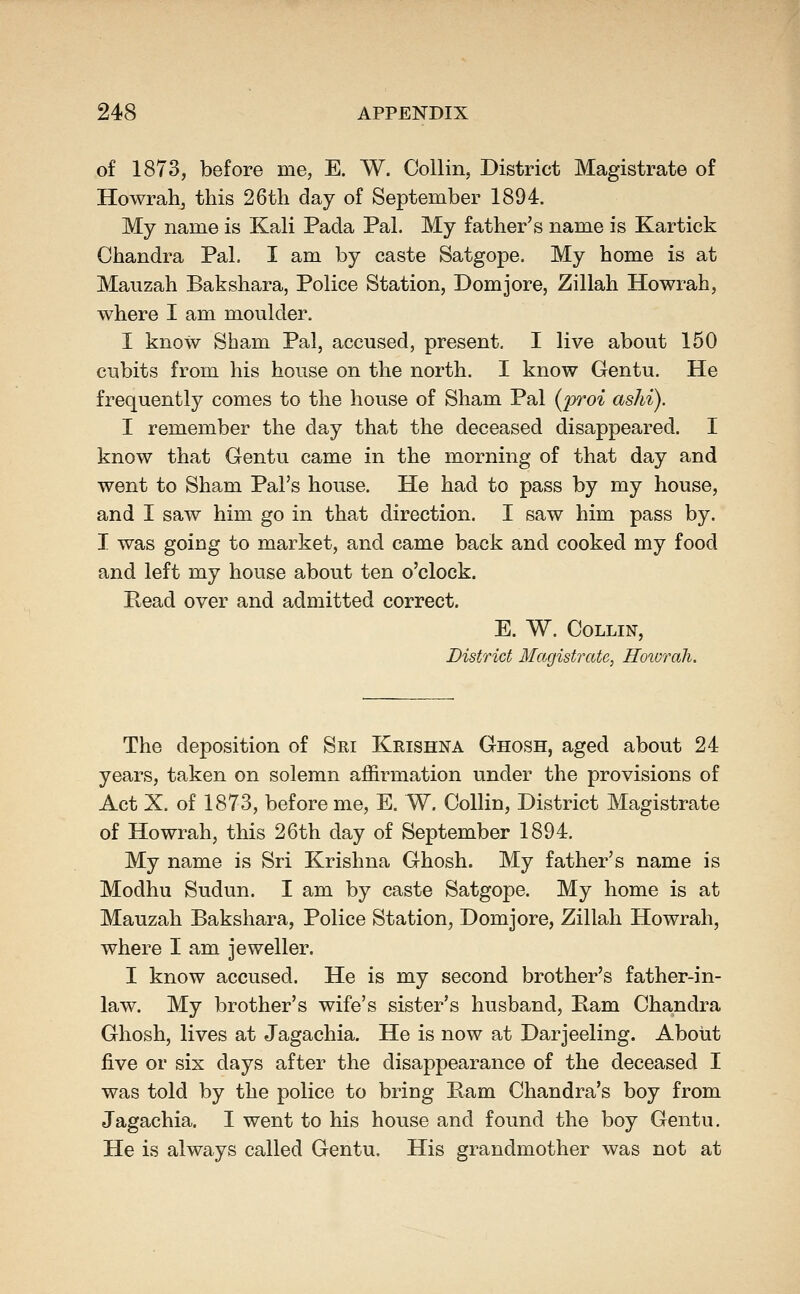 of 1873, before me, E. W. Collin, District Magistrate of Howrah, this 26th day of September 1894. My name is Kali Pada Pal. My father's name is Kartick Chandra Pal. I am by caste Satgope. My home is at Maiizah Bakshara, Police Station, Domjore, Zillah Howrah, where I am moulder. I know Sham Pal, accused, present. I live about 150 cubits from his house on the north. I know Gentu. He frequently comes to the house of Sham Pal {proi ashi). I remember the day that the deceased disappeared. I know that Gentu came in the morning of that day and went to Sham Pal's house. He had to pass by my house, and I saw him go in that direction. I saw him pass by. I was going to market, and came back and cooked my food and left my house about ten o'clock. Bead over and admitted correct. E. W. Collin, District Magistrate, Hoivrah. The deposition of Sri Krishna Ghosh, aged about 24 years, taken on solemn affirmation under the provisions of Act X. of 1873, before me, E. W. Collin, District Magistrate of Howrah, this 26th day of September 1894. My name is Sri Krishna Ghosh. My father's name is Modhu Sudun. I am by caste Satgope. My home is at Mauzah Bakshara, Police Station, Domjore, Zillah Howrah, where I am jeweller. I know accused. He is my second brother's father-in- law. My brother's wife's sister's husband, Bam Chandra Ghosh, lives at Jagachia. He is now at Darjeeling. About five or six days after the disappearance of the deceased I was told by the police to bring Bam Chandra's boy from Jagachia. I went to his house and found the boy Gentu. He is always called Gentu. His grandmother was not at