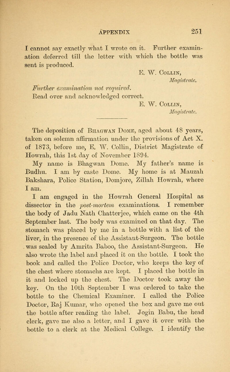 I cannot say exactly what I wrote on it. Further examin- ation deferred till the letter with which the bottle was sent is produced. E. W. Collin, Magistrate. Further excmiination not required. Read over and acknowledged correct. E. W. Collin, Magistrate. The deposition of Bhagwan Dome, aged about 48 years, taken on solemn affirmation under the provisions of Act X. of 1873, before me, E. W. Collin, District Magistrate of Howrah, this 1st day of November 1894. My name is Bhagwan Dome. My father's name is Budhu. I am by caste Dome. My home is at Mauzah Bakshara, Police Station, Domjore, Zillah Howrah, where I am. I am engaged in the Howrah General Hospital as dissector in the ^:>os^mor^e77^ examinations. I remember the body of Jadu Nath Chatter]ee, which came on the 4th September last. The body was examined on that day. The stomach was placed by me in a bottle with a list of the liver, in the presence of the Assistant-Surgeon. The bottle was sealed by Amrita Baboo, the Assistant-Surgeon. He also wrote the label and placed it on the bottle. I took the book and called the Police Doctor, who keeps the key of the chest where stomachs are kept. I placed the bottle in it and locked up the chest. The Doctor took away the key. On the 10th September I was ordered to take the bottle to the Chemical Examiner. I called the Police Doctor, Baj Kumar, who opened the box and gave me out the bottle after reading the label. Jogin Babu, the head clerk, gave me also a letter, and I gave it over with the bottle to a clerk at the Medical College. I identify the