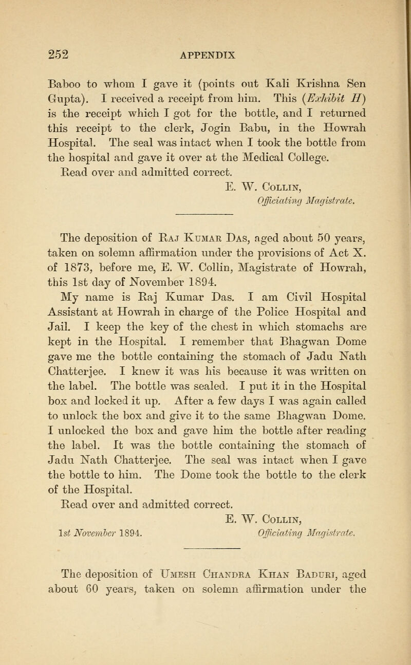 Baboo to whom I gave it (points out Kali Krishna Sen Gupta). I received a receipt from him. This {Eicliihit H) is the receipt which I got for the bottle, and I returned this receipt to the clerk, Jogin Babu, in the Howrah Hospital. The seal was intact when I took the bottle from the hospital and gave it over at the Medical College. Read over and admitted correct. E. W. Collin, Officiating Magistrate. The deposition of Kaj Kumak Das, aged about 50 years, taken on solemn affirmation under the provisions of Act X. of 1873, before me, E. W. Collin, Magistrate of Howrah, this 1st day of JSTovember 1894. My name is Baj Kumar Das. I am Civil Hospital Assistant at Howrah in charge of the Police Hospital and Jail. I keep the key of the chest in which stomachs are kept in the Hospital. I remember that Bhagwan Dome gave me the bottle containing the stoma,ch of Jadu Nath Chatterjee. I knew it was his because it was written on the label. The bottle was sealed. I put it in the Hospital box and locked it up. After a few days I was again called to unlock the box and give it to the same Bhagwan Dome. I unlocked the box and gave him the bottle after reading the label. It was the bottle containing the stomach of Jadu Nath Chatter jee. The seal was intact when I gave the bottle to him. The Dome took the bottle to the clerk of the Hospital. Read over and admitted correct. E. W. Collin, 1st Novemler 1894. OfficiatiTig Magistrate, The deposition of Umesh Chandra Khan Baduri, aged about 60 years, taken on solemn affirmation under the