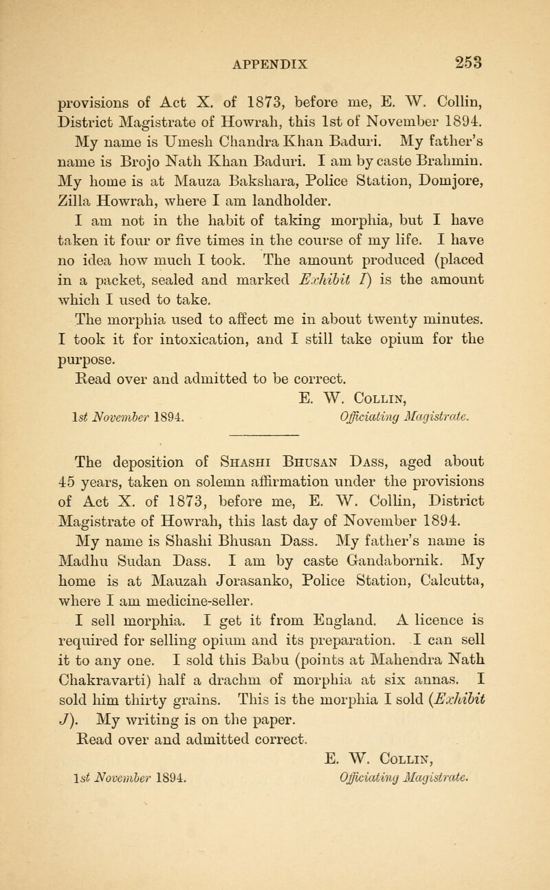 provisions of Act X. of 1873, before me, E. W. Collin, District Magistrate of Howrah, this 1st of November 1894. My name is Umesh Chandra Khan Baduri. My father's name is Brojo Nath Khan Baduri. I am by caste Brahmin. My home is at Mauza Bakshara, Police Station, Domjore, Zilla Howrah, where I am landholder. I am not in the habit of taking morphia, but I have taken it four or five times in the course of my life. I have no idea how much I took. The amount produced (placed in a packet, sealed and marked Exiiibit I) is the amount which I used to take. The morphia used to affect me in about twenty minutes. I took it for intoxication, and I still take opium for the purpose. Read over and admitted to be correct. E. W. Collin, Ist Novemher 1894. Officiating Magistrate. The deposition of Shashi Bhusan Dass, aged about 45 years, taken on solemn affirmation under the provisions of Act X. of 1873, before me, E. W. Collin, District Magistrate of Howrah, this last day of November 1894. My name is Shashi Bhusan Dass, My father's name is Madhu Sudan Dass. I am by caste Gandabornik. My home is at Mauzah Jorasanko, Police Station, Calcutta, where I am medicine-seller. I sell morphia. I get it from England. A licence is required for selling opium and its preparation. I can sell it to any one. I sold this Babu (points at Mahendra Nath Chakravarti) half a drachm of morphia at six annas. I sold him thirty grains. This is the morphia I sold {Exhibit J). My writing is on the paper. Bead over and admitted correct. E. W. Collin, Is^ November 1894. Officiating Magistrate.