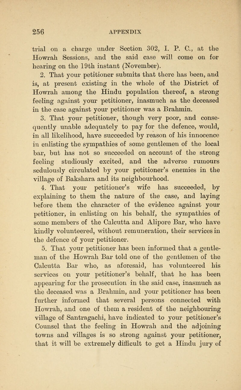 trial on a charge under Section 302, I. P, C, at the Howrah Sessions, and the said case will come on for hearing on the 19th instant (November). 2. That your petitioner submits that there has been, and is, at present existing in the whole of the District of Howrah among the Hindu population thereof, a strong feeling against your petitioner, inasmuch as the deceased in the case against your petitioner was a Brahmin. 3. That your petitioner, though very poor, and conse- quently unable adequately to pay for the defence, would, in all likelihood, have succeeded by reason of his innocence in enlisting the sympathies of some gentlemen of the local bar, but has not so succeeded on account of the strong feeling studiously excited, and the adverse rumours sedulously circulated by your petitioner's enemies in the village of Bakshara and its neighbourhood. 4. That your petitioner's wife has succeeded, by explaining to them the nature of the case, and laying before them the character of the evidence against your petitioner, in enlisting on his behalf, the sympathies of some members of the Calcutta and Alipore Bar, who have kindly volunteered, without remuneration, their services in the defence of your petitioner. 5. That your petitioner has been informed that a gentle- man of the Howrah Bar told one of the gentlemen of the Calcutta Bar who, as aforesaid, has volunteered his services on your petitioner's behalf, that he has been appearing for the prosecution in the said case, inasmuch as the deceased was a Brahmin, and your petitioner has been further informed that several persons connected with Howrah, and one of them a resident of the neighbouring village of Santragachi, have indicated to your petitioner's Counsel that the feeling in Howrah and the adjoining towns and villages is so strong against your petitioner, that it will be extremely diflScult to get a Hindu jury of