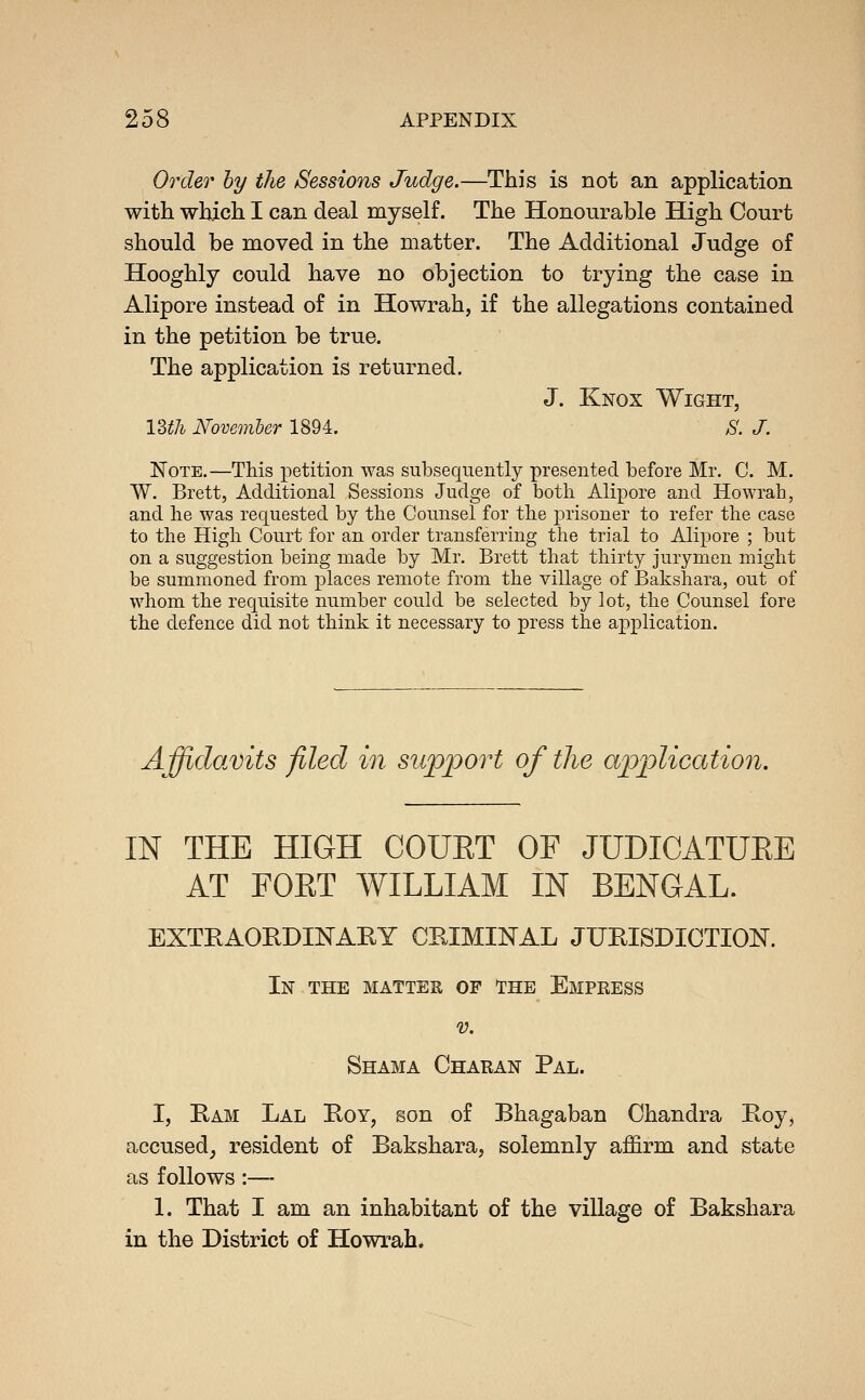 Order hy the Sessions Judge.—This is not an application with which I can deal myself. The Honourable High Court should be moved in the matter. The Additional Judge of Hooghly could have no objection to trying the case in Alipore instead of in Howrah, if the allegations contained in the petition be true. The application is returned. J. Knox Wight, 13th November 1894. ;S'. /. Note.—This petition was subsequently presented before Mr. C. M. W. Brett, Additional Sessions Judge of both Alipore and Howrah, and lie was requested by the Counsel for the prisoner to refer the case to the High Court for an order transferring the trial to Alipore ; but on a suggestion being made by Mr. Brett that thirty jurymen might be summoned from places remote from the village of Bakshara, out of whom the requisite number could be selected by lot, the Counsel fore the defence did not think it necessary to press the application. Affidavits filed in support of the application. m THE HIGH COUET OF JUDIGATUEE AT FOKT WILLIAM IN BENGAL. EXTEAORDINAEY CRIMINAL JURISDICTION. In the matteh of the Empress V. Shama Charan Pal. I, Ram Lal Roy, son of Bhagaban Chandra Roy, accused, resident of Bakshara, solemnly affirm and state as follows:— 1. That I am an inhabitant of the village of Bakshara in the District of Howrah.