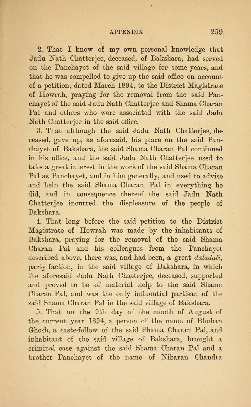 2. That I know of my own personal knowledge that Jadu Nath Chatterjee, deceased, of Bakshara, had served on the Panchayet of the said village for some years, and that he was compelled to give up the said office on account of a petition, dated March 1894, to the District Magistrate of Howrah, praying for the removal from the said Pan- chayet of the said Jadu Nath Chatterjee and Shama Charan Pal and others who were associated with the said Jadu Nath Chatterjee in the said office. 3. That although the said Jadu Nath Chatterjee, de- ceased, gave up, as aforesaid, his place on the said Pan- chayet of Bakshara, the said Shama Charan Pal continued in his office, and the said Jadu Nath Chatterjee used to take a great interest in the work of the said Shama Charan Pal as Panchayet, and in him generally, and used to advise and help the said Shama Charan Pal in everything he did, and in consequence thereof the said Jadu Nath Chatterjee incurred the displeasure of the people of Bakshara. 4. That long before the said petition to the District Magistrate of Howrah was made by the inhabitants of Bakshara, praying for the removal of the said Shama Charan Pal and his colleagues from the Panchayet described above, there was, and had been, a great daladali, party faction, in the said village of Bakshara, in which the aforesaid Jadu Nath Chatterjee, deceased, supported and proved to be of material help to the said Shama Charan Pal, and was the only influential partisan of the said Shama Charan Pal in the said village of Bakshara. 5. That on the 9 th day of the month of August of the current year 1894, a person of the name of Bhuban Ghosh, a caste-fellow of the said Shama Charan Pal, and inhabitant of the said village of Bakshara, brought a criminal case against the said Shama Charan Pal and a brother Panchayet of the name of Nibaran Chandra