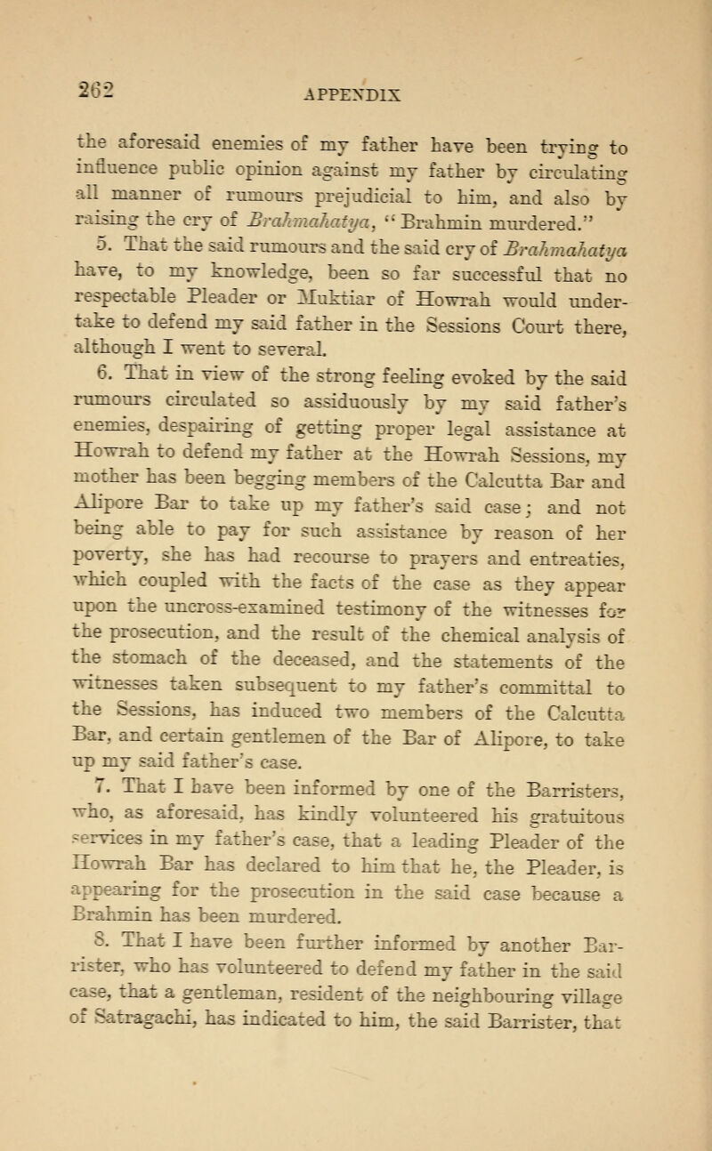 the aforesaid enemies of my father have been trying to influence public opinion against my father by circulatino- all manner of rumours prejudicial to him, and also by raising the cry of Brahnahatya,  Brahmin mm^dered.'' 5. That the said rumours and the said cry of BraJimahatya have, to my knowledge, been so far successful that no respectable Pleader or Muktiar of Howrah would under- take to defend my said father in the Sessions Court there, although I went to several 6. That in view of the strong feeling evoked by the said rumours circulated so assiduously by my said father's enemies, despairing of getting proper legal assistance at Howrah to defend my father at the Howrah Sessions, my mother has been begging members of the Calcutta Bar and Alipore Bar to take up my father's said case; and not being able to pay for such assistance by reason of her poverty, she has had recourse to prayers and entreaties, which coupled with the facts of the case as they appear upon the uncross-examined testimony of the witnesses for the prosecution, and the result of the chemical analysis of the stomach of the deceased, and the statements of the witnesses taken subsequent to my father's committal to the Sessions, has induced two members of the Calcutta Bar, and certain gentlemen of the Bar of AKpore, to take up my said father's case. 7. That I have been informed by one of the Barristers, who, as aforesaid, has kindly volunteered his gratuitous services in my father's case, that a leading Pleader of the Howrah Bar has declared to him that he, the Pleader, is appearing for the prosecution in the said case because a Brahmin has been murdered. 8. That I have been further informed by another Bar- rister, who has volunteered to defend my father in the said case, that a gentleman, resident of the neighbouring village of Satragachi, has indicated to him, the said Barrister, that