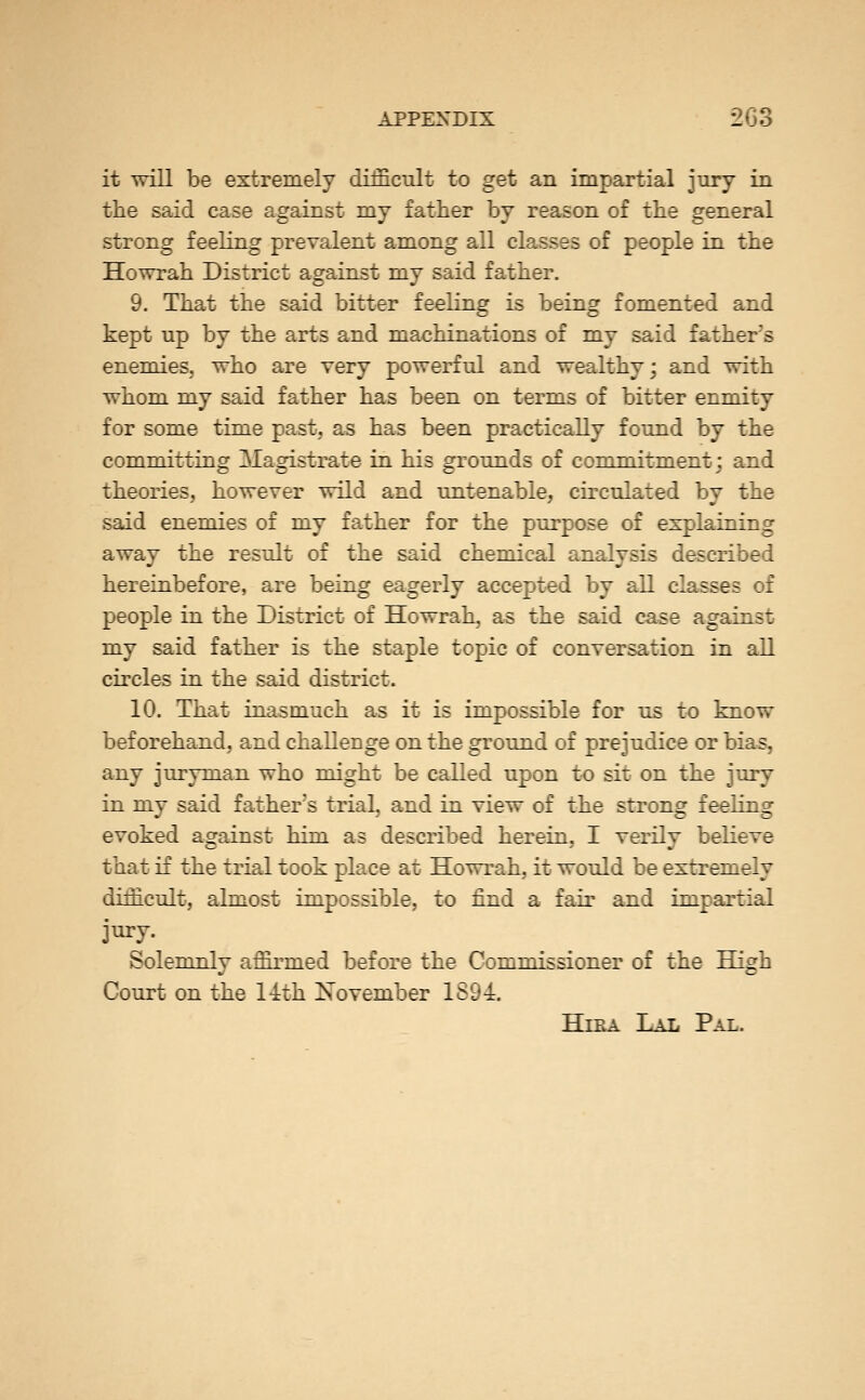 it will be extremely difficult to get an impartial jury in the said case against my father by reason of the general strong feeling prevalent among all classes of people in the Howrah District against my said father. 9. That the said bitter feeling is being fomented and kept up by the arts and machinations of my said father's enemies, who are very powerful and wealthy; and with whom my said father has been on terms of bitter enmity for some time past, as has been practically found by the committing Magistrate in his grounds of commitment j and theories, however wild and untenable, circulated by the said enemies of my father for the pui'pose of explaining away the result of the said chemical analysis described hereinbefore, are being eagerly accepted by all classes of people in the District of Howrah, as the said case against my said father is the staple topic of conversation in all circles in the said district. 10. That inasmuch as it is impossible for us to know beforehand, and challenge on the ground of prejudice or bias, any juryman who might be called upon to sit on the jury in my said father's trial, and in view of the strong feeling evoked against him as described herein, I verily beKeve that if the trial took place at Howrah, it would be extremely difficult, almost impossible, to find a fair and impartial jury. Solemnly affirmed before the Commissioner of the High Court on the 1-ith November 1894. HiEA Lal Pal.