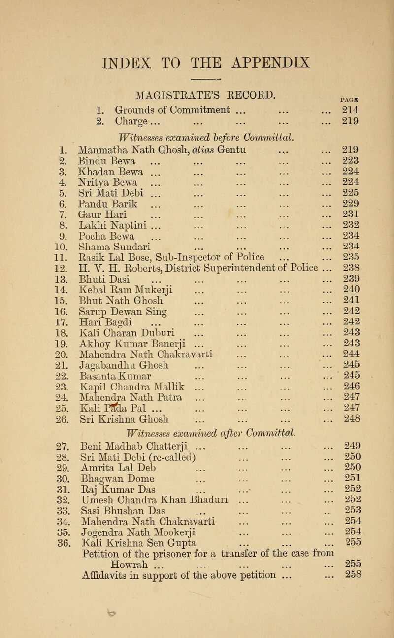 INDEX TO THE APPENDIX MAGISTRATE'S RECORD. ^^^^ 1. Grounds of Commitment ... ... ... 214 2. Charge... ... ... ... ... 219 Wit7iesses examined before GommiUal. 1. Manmatha Nath Gliosli,aZi(Xs Gentu .... ... 219 2. Bindu Bewa ... ... ... ... ... 223 3. Khadan Bewa 4. Nritya Bewa 5. Sri Mati Debi 6. Pandu Barik 7. Gaur Hari 8. Lakhi ISTaptini 9. Pocha Bewa ... 224 ... 224 ... 225 ... 229 ... 231 ... 232 ... 234 10. Sliama Snndari .,. ... ... ... 234 11. Rasik Lai Bose, Sub-Inspector of Police ... ... 235 12. H. Y. H. Roberts, District Superintendent of Police ... 238 13. BhutiDasi ... ... ... ... ... 239 14. Kebal Ram Mukerji ... ... ... ... 240 15. Bhut Nath Ghosh ... ... ... ... 241 16. Sarup Dewan Sing ... ... ... ... 242 17. HariBagdi ... 242 18. Kali Charan Dubnri ... ... ... ... 243 19. Akhoy Kumar Banerji ... ... ... ... 243 20. Mahendra Nath Chakravarti ... ... ... 244 21. Jagabandhu Ghosh ... ... ... ... 245 22. Basanta Kumar ... ... ... ... 245 23. Kapil Chandra Mallik ... ... ... ... 246 24. Mahendra Nath Patra ... ... ... ... 247 25. Kali PScla Pal 247 26. Sri Krishna Ghosh ... ... ... ... 248 Witnesses examined after Committal. 27. Beni Madhab Chatterji ... ... ... ... 249 28. Sri Mati Debi (re-called) ... ... ... 250 29. AmritaLalDeb ... ... ... ... 250 30. Bhagwan Dome ... ... ... ... 251 31. Raj Kumar Das ... ...• ... ... 252 32. Umesh Chandra Khan Bhaduri ... ... ... 252 33. Sasi Bhushan Das ... ... ... ..253 34. Mahendra Nath Chakravarti ... ... ... 254 35. Jogendra Nath Mookerji ... ... ... 254 36. Kali Krishna Sen Gupta ... ... ... 255 Petition of the prisoner for a transfer of the case from Howrah ... ... ... ... ... 255 Affidavits in support of the above petition ... ... 258