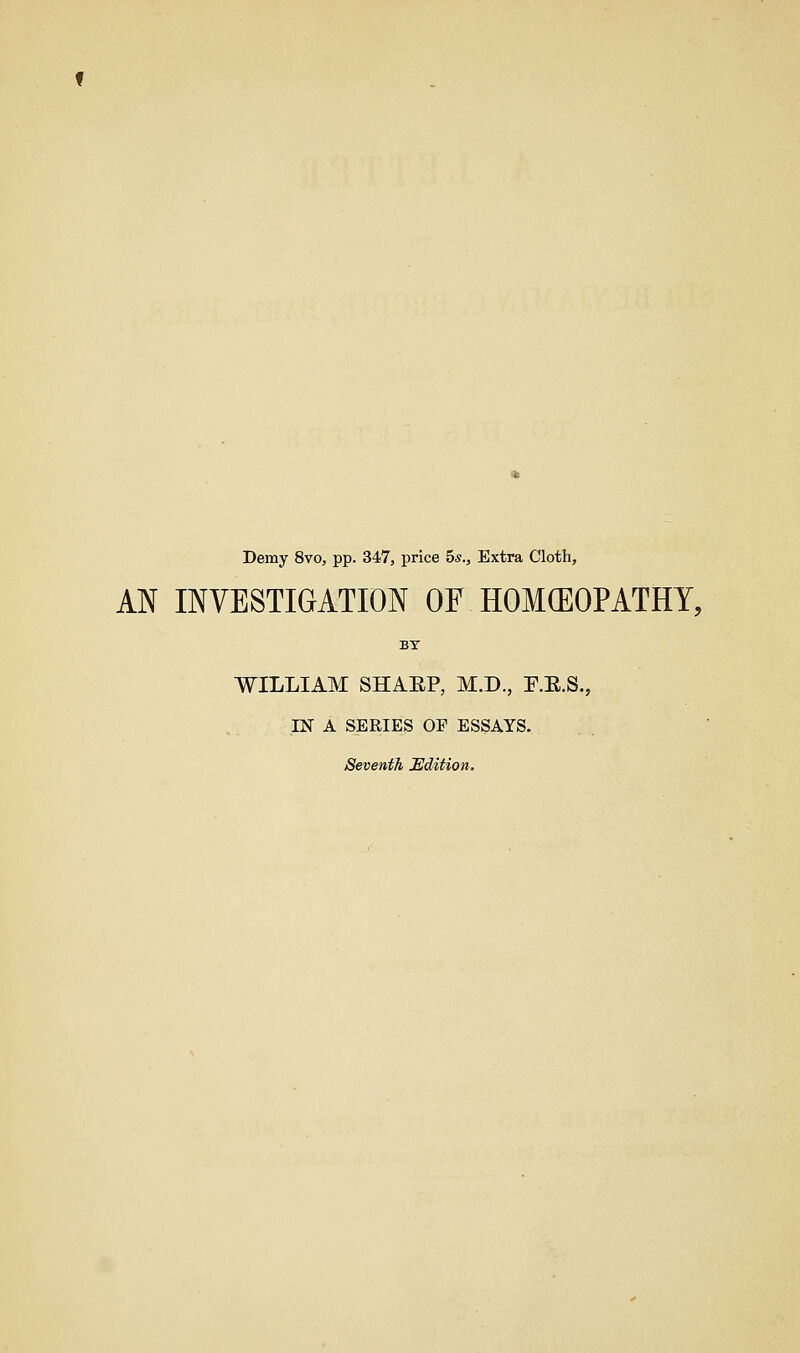 Demy 8vo, pp. 347, price 5*., Extra Cloth, AN INVESTIGATION OF HOMCEOPATHY, BY WILLIAM SHAEP, M.D., F.E.S., IN A SERIES OP ESSAYS. Seventh Edition.
