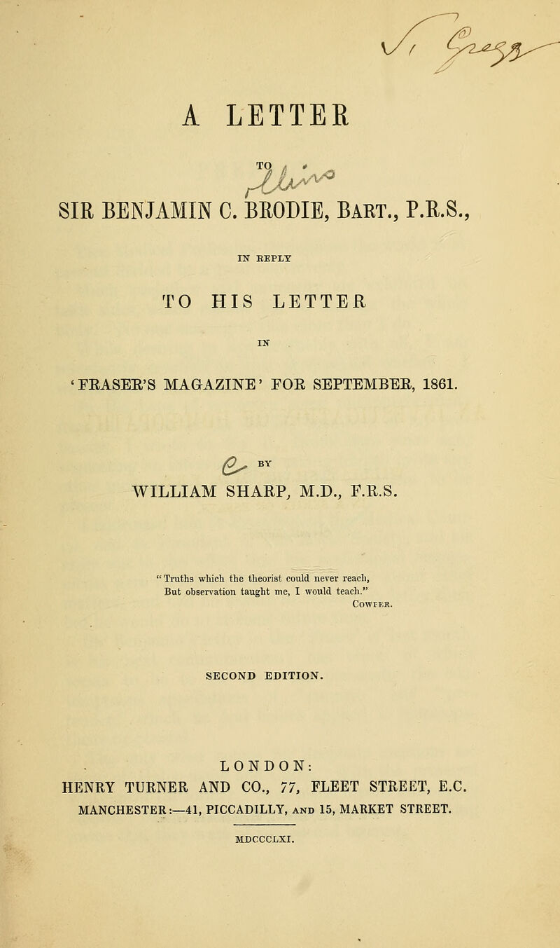 f A LETTER TQ ^ # SIR BENJAMIN C. BEODIE, BART., P.R.S., TO HIS LETTER 'LEASEE'S MAGAZINE' EOE SEPTEMBEE, 1861. 6^ BY WILLIAM SHARP, M.D., F.R.S. ' Truths which the tlieorist could never reach, But observation taught me, I would teach. CowrER. SECOND EDITION. LONDON: HENRY TURNER AND CO., 11, FLEET STREET, E.G. MANCHESTER:—41, PICCADILLY, and 15, MARKET STREET. MDOCCLXI.