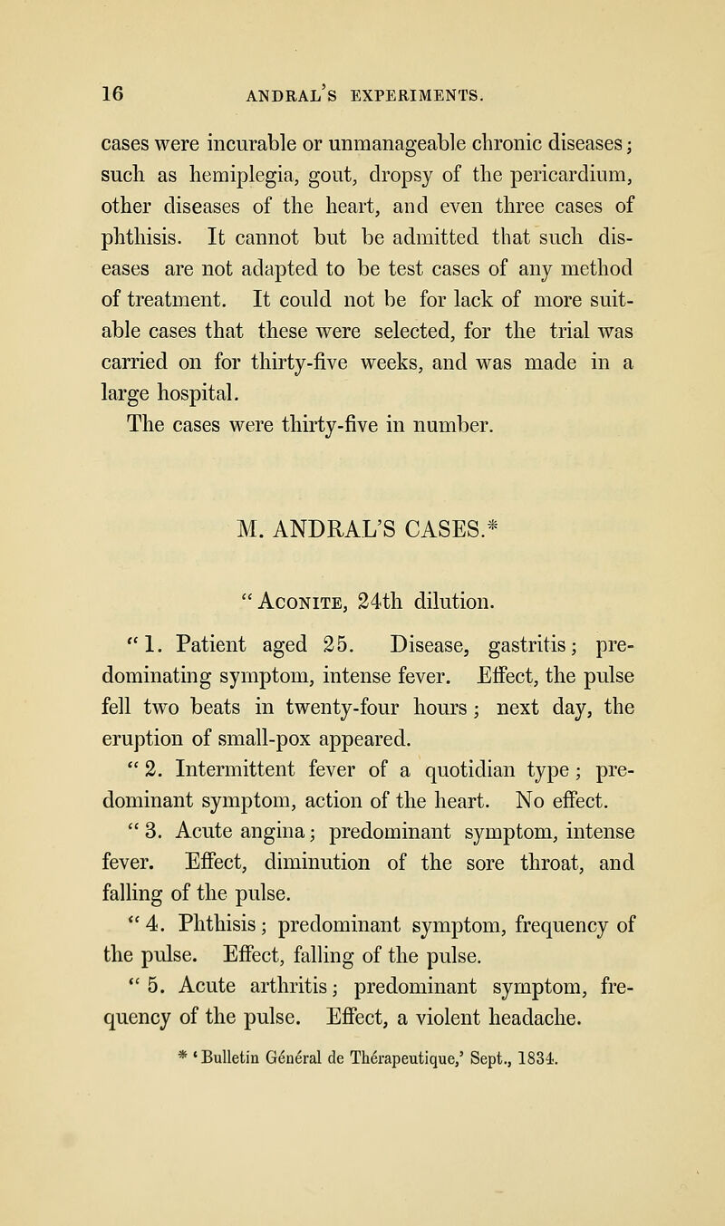 cases were incurable or unmanageable chronic diseases; such as hemiplegia, gout, dropsy of the pericardium, other diseases of the heart, and even three cases of phthisis. It cannot but be admitted that such dis- eases are not adapted to be test cases of any method of treatment. It could not be for lack of more suit- able cases that these were selected, for the trial was carried on for thirty-five weeks, and was made in a large hospital. The cases were thirty-five in number. M. ANDRAL'S CASES.* Aconite, 24th dilution. ''1. Patient aged 25. Disease, gastritis; pre- dominating symptom, intense fever. Elfect, the pulse fell two beats in twenty-four hours; next day, the eruption of small-pox appeared.  2. Intermittent fever of a quotidian type; pre- dominant symptom, action of the heart. No effect.  3. Acute angina; predominant symptom, intense fever. Effect, diminution of the sore throat, and falling of the pulse. 4. Phthisis; predominant symptom, frequency of the pulse. Effect, falling of the pulse. *' 5. Acute arthritis; predominant symptom, fre- quency of the pulse. Effect, a violent headache. * 'Bulletin General de Therapeutique,' Sept., 1834.