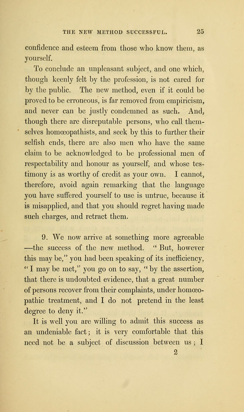 confidence and esteem from those wlio know theui, as yourself. To conclude an unpleasant subject, and one which, though keenly felt by the profession, is not cared for by the public. The new method, even if it could be proved to be erroneous, is far removed from empiricism, and never can be justly condemned as such. And, though there are disreputable persons, who call them- selves homceopathists, and seek by this to further their selfish ends, there are also men who have the sam.e claim to be acknowledged to be professional men of respectability and honour as yourself, and whose tes- timony is as worthy of credit as your own. I cannot, therefore, avoid again remarking that the language you have suffered yourself to use is untrue, because it is misapplied, and that you should regret having made such charges, and retract them. 9. We now arrive at something more agreeable —the success of the new method.  But, however this may be, you had been speaking of its inefficiency, I maybe met, you go on to say, by the assertion, that there is undoubted evidence, that a great number of persons recover from their complaints, under homoeo- pathic treatment, and I do not pretend in the least degree to deny it. It is well you are willing to admit this success as an undeniable fact; it is very comfortable that this need not be a subject of discussion between us; I 2