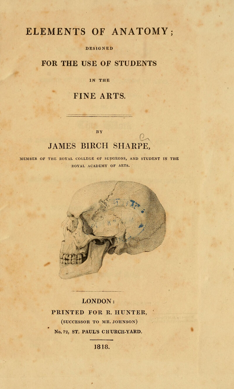 ELEMENTS OF ANATOMY; DESIGNED FOR THE USE OF STUDENTS IN THE FINE ARTS. BY 0. JAMES BIRCH SHARPE, MEMBER OF THE ROYAL COLtEGE OF SURGEONS, AND STUDENT IN THE ROYAL ACADEMY OF ARTS. LONDON: PRINTED FOR R. HUNTER, (successor to MR. JOHNSON) No.72, ST. PAUL'S CHURCH-YARD. 1818.