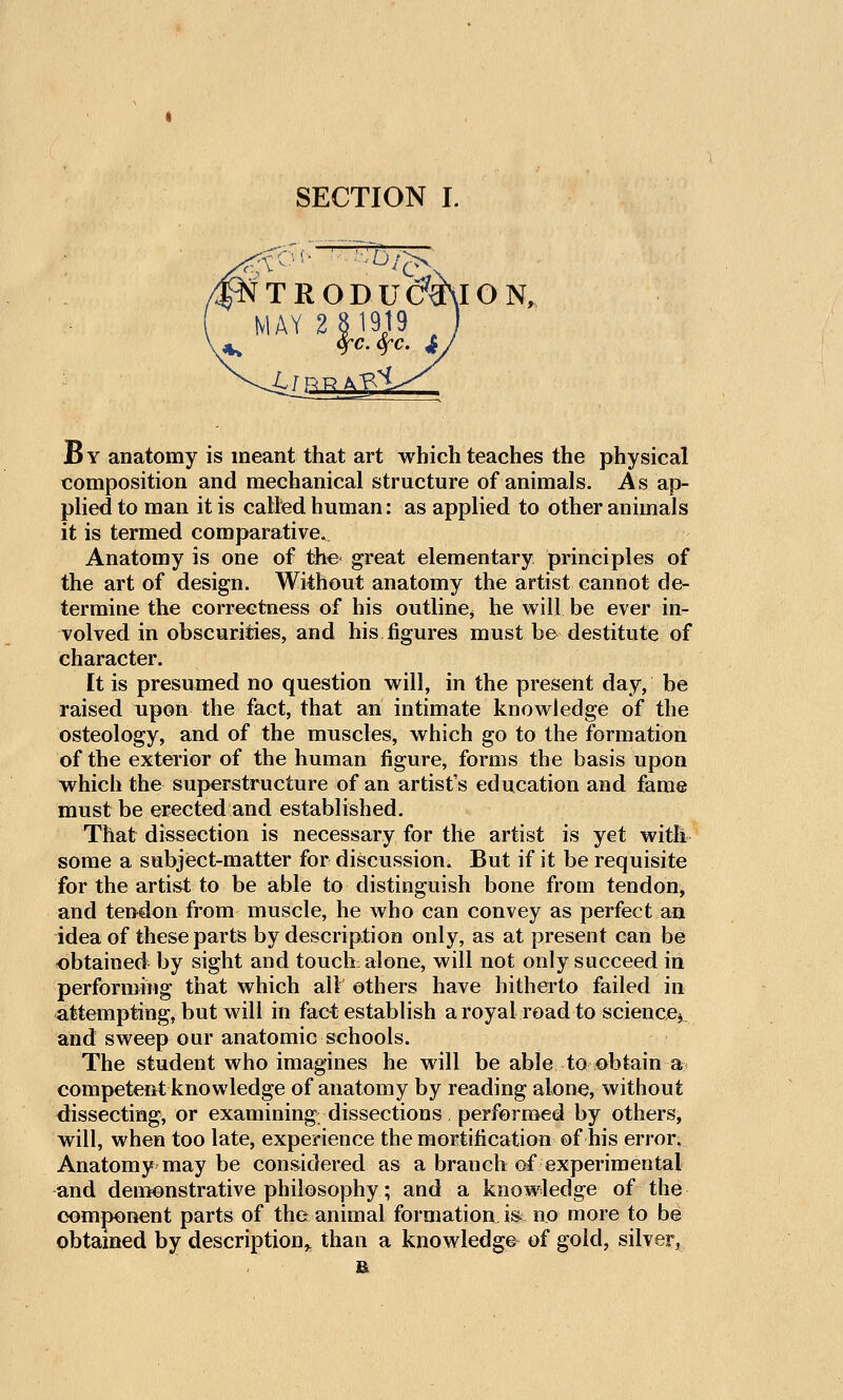 TRODU(?^ION, MAY 2 31919 ^ B Y anatomy is meant that art which teaches the physical composition and mechanical structure of animals. As ap- plied to man it is called human: as applied to other animals it is termed comparative. Anatomy is one of the* great elementary principles of the art of design. Without anatomy the artist cannot de- termine the correctness of his outline^ he will be ever in- volved in obscurities, and his figures must be destitute of character. It is presumed no question will, in the present day, be raised upon the fact, that an intimate knowledge of the osteology, and of the muscles, which go to the formation of the exterior of the human figure, forms the basis upon which the superstructure of an artist's education and fame must be erected and established. That dissection is necessary for the artist is yet with some a subjiect-matter for discussion. But if it be requisite for the artist to be able to distinguish bone from tendon, and tendon from muscle, he who can convey as perfect an idea of these parts by description only, as at present can be obtained by sight and touch alone, will not only succeed in performing that which all others have hitherto failed in attempting, but will in fact establish a royal road to science^ and sweep our anatomic schools. The student who imagines he will be able to obtain a< competent knowledge of anatomy by reading alone, without dissecting, or examining dissections performed by others, will, when too late, experience the mortification of his error. Anatomy may be considered as a branch of experimental and deuTfOnstrative philosophy; and a knowledge of the component parts of the animal formationJs^ no more to be obtamed by description^ than a knowledge of gold, silver, £