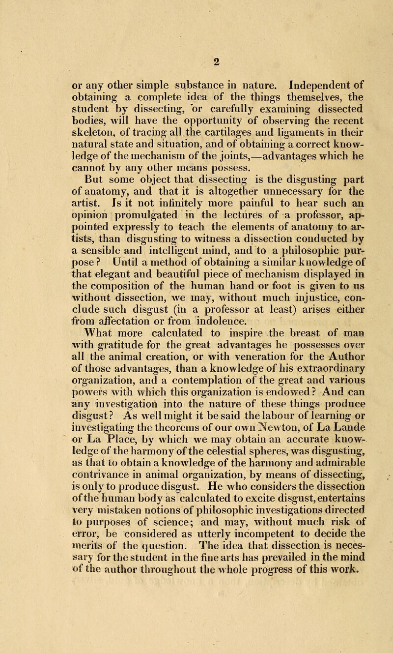 or any other simple substance in nature. Independent of obtaining a complete idea of the things themselves, the student by dissecting, or carefully examining dissected bodies, will have the opportunity of observing the recent skeleton, of tracing all the cartilages and ligaments in their natural state and situation, and of obtaining a correct know- ledge of the mechanism of the joints,—advantages which he cannot by any other means possess. But some object that dissecting is the disgusting part of anatomy, and that it is altogether unnecessary for the artist. Is it not infinitely more painful to hear such an opinion promulgated in the lectures of a professor, ap- pointed expressly to teach the elements of anatomy to ar- tists, than disgusting to witness a dissection conducted by a sensible and intelligent mind, and to a philosophic pur- pose ? Until a method of Obtaining a similar knowledge of that elegant and beautiful piece of mechanism displayed in the composition of the human hand or foot is given to us without dissection, we may, without much injustice, con- clude such disgust (in a professor at least) arises either from ajfTectation or from indolence. What more calculated to inspire the breast of man with gratitude for the great advantages he possesses over all the animal creation, or with veneration for the Author of those advantages, than a knowledge of his extraordinary organization, and a contemplation of the great and various powers with which this organization is endowed ? And can any investigation into the nature of these things produce disgust? As well might it be said the labour of learning or investigating the theorems of our own Newton, of La Lande or La Place, by which we may obtain an accurate know- ledge of the harmony of the celestial spheres, was disgusting, as that to obtain a knowledge of the harmony and admirable contrivance in animal organization, by means of dissecting, is only to produce disgust. He who considers the dissection of the human body as calculated to excite disgust, entertains very mistaken notions of philosophic investigations directed to purposes of science; and may, without much risk of error, be considered as utterly incompetent to decide the merits of the question. The idea that dissection is neces- sary for the student in the fine arts has prevailed in the mind of the author throughout the whole progress of this work.