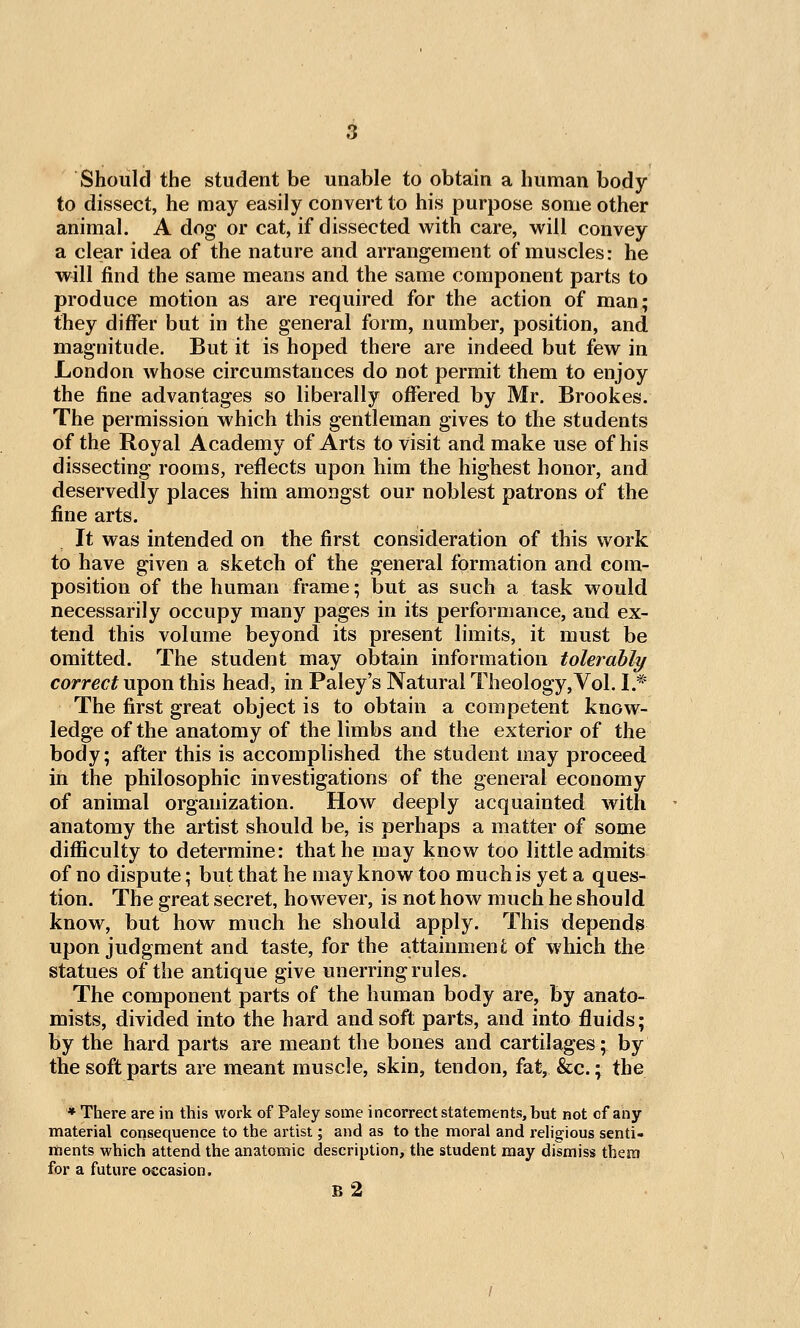 Should the student be unable to obtain a human body- to dissect, he may easily convert to his purpose some other animal. A dog or cat, if dissected with care, will convey a clear idea of the nature and arrangement of muscles: he will find the same means and the same component parts to produce motion as are required for the action of man; they differ but in the general form, number, position, and magnitude. But it is hoped there are indeed but few in London whose circumstances do not permit them to enjoy the fine advantages so liberally offered by Mr. Brookes. The permission which this gentleman gives to the students of the Royal Academy of Arts to visit and make use of his dissecting rooms, reflects upon him the highest honor, and deservedly places him amongst our noblest patrons of the fine arts. It was intended on the first consideration of this work to have given a sketch of the general formation and com- position of the human frame; but as such a task would necessarily occupy many pages in its performance, and ex- tend this volume beyond its present limits, it must be omitted. The student may obtain information tolerably correct upon this head, in Paley's Natural Theology,Vol. I.* The first great object is to obtain a competent know- ledge of the anatomy of the limbs and the exterior of the body; after this is accomplished the student may proceed in the philosophic investigations of the general economy of animal organization. How deeply acquainted with anatomy the artist should be, is perhaps a matter of some difficulty to determine: that he may know too little admits of no dispute; but that he may know too much is yet a ques- tion. The great secret, however, is not how much he should know, but how much he should apply. This depends upon judgment and taste, for the attainment of which the statues of the antique give unerring rules. The component parts of the human body are, by anato- mists, divided into the hard and soft parts, and into fluids; by the hard parts are meant the bones and cartilages; by the soft parts are meant muscle, skin, tendon, fat, &c.; the * There are in this work of Paley some incorrect statements, but not cf any material consequence to the artist; and as to the moral and rehgious senti- ments which attend the anatomic description, the student may dismiss them for a future occasion. B 2