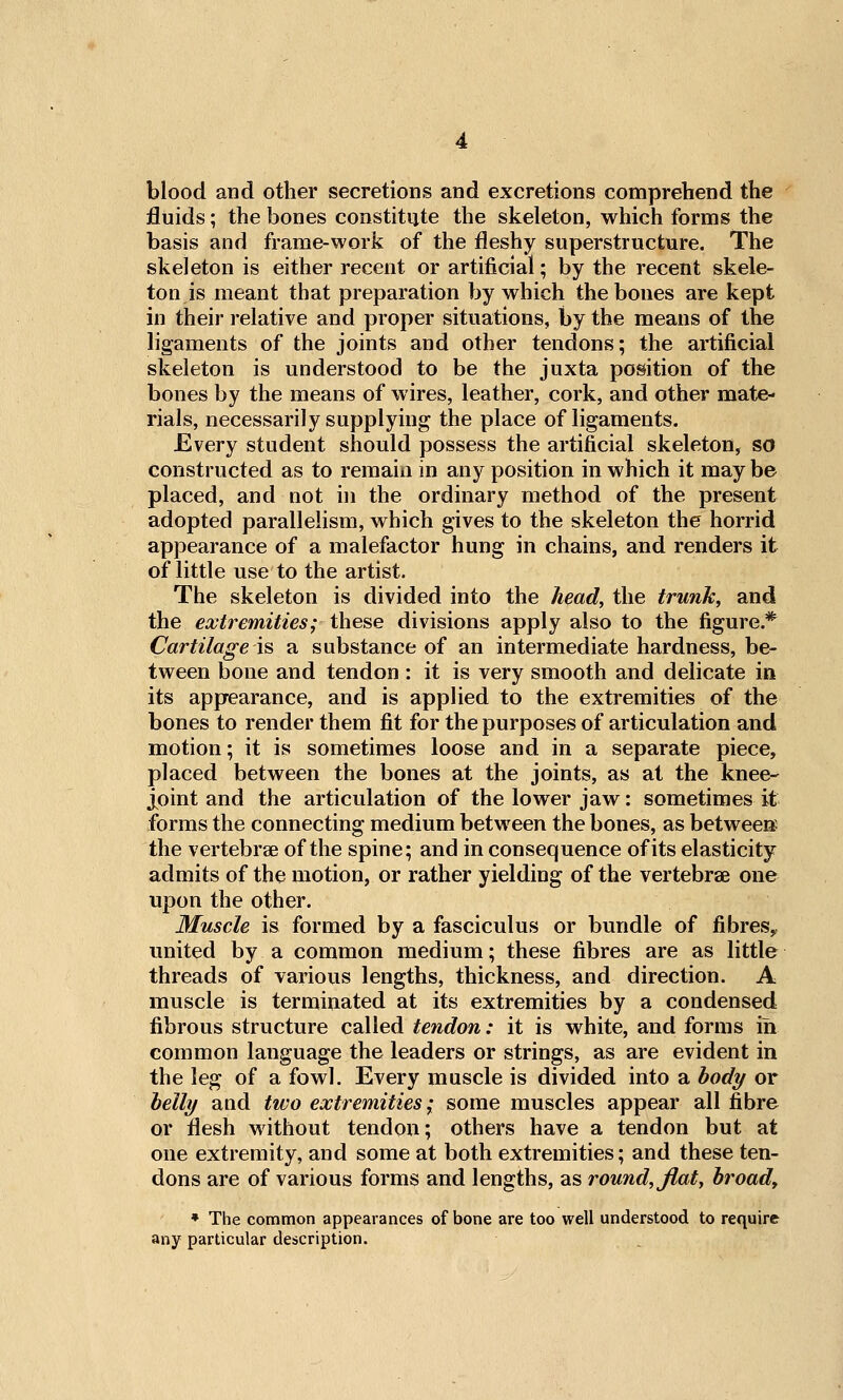 blood and other secretions and excretions comprehend the fluids; the bones constitute the skeleton, which forms the basis and frame-work of the fleshy superstructure. The skeleton is either recent or artificial; by the recent skele- ton is meant that preparation by which the bones are kept in their relative and proper situations, by the means of the ligaments of the joints and other tendons; the artificial skeleton is understood to be the juxta position of the bones by the means of wires, leather, cork, and other mate- rials, necessarily supplying the place of ligaments. Every student should possess the artificial skeleton, so constructed as to remain in any position in which it may be placed, and not in the ordinary method of the present adopted parallelism, which gives to the skeleton the horrid appearance of a malefactor hung in chains, and renders it of little use to the artist. The skeleton is divided into the head, the trunk, and the extremities; these divisions apply also to the figure.* Cartilage is a substance of an intermediate hardness, be- tween bone and tendon: it is very smooth and delicate in its appearance, and is applied to the extremities of the bones to render them fit for the purposes of articulation and motion; it is sometimes loose and in a separate piece, placed between the bones at the joints, as at the knee- j^oint and the articulation of the lower jaw: sometimes it forms the connecting medium between the bones, as betweeK the vertebrae of the spine; and in consequence of its elasticity admits of the motion, or rather yielding of the vertebrae one upon the other. Muscle is formed by a fasciculus or bundle of fibres,, united by a common medium; these fibres are as little threads of various lengths, thickness, and direction. A muscle is terminated at its extremities by a condensed fibrous structure called tendon: it is white, and forms in common language the leaders or strings, as are evident in the leg of a fowl. Every muscle is divided into a body or helly and two extremities; some muscles appear all fibre or flesh without tendon; others have a tendon but at one extremity, and some at both extremities; and these ten- dons are of various forms and lengths, as round, flat, hroady ♦ The common appearances of bone are too well understood to require any particular description.