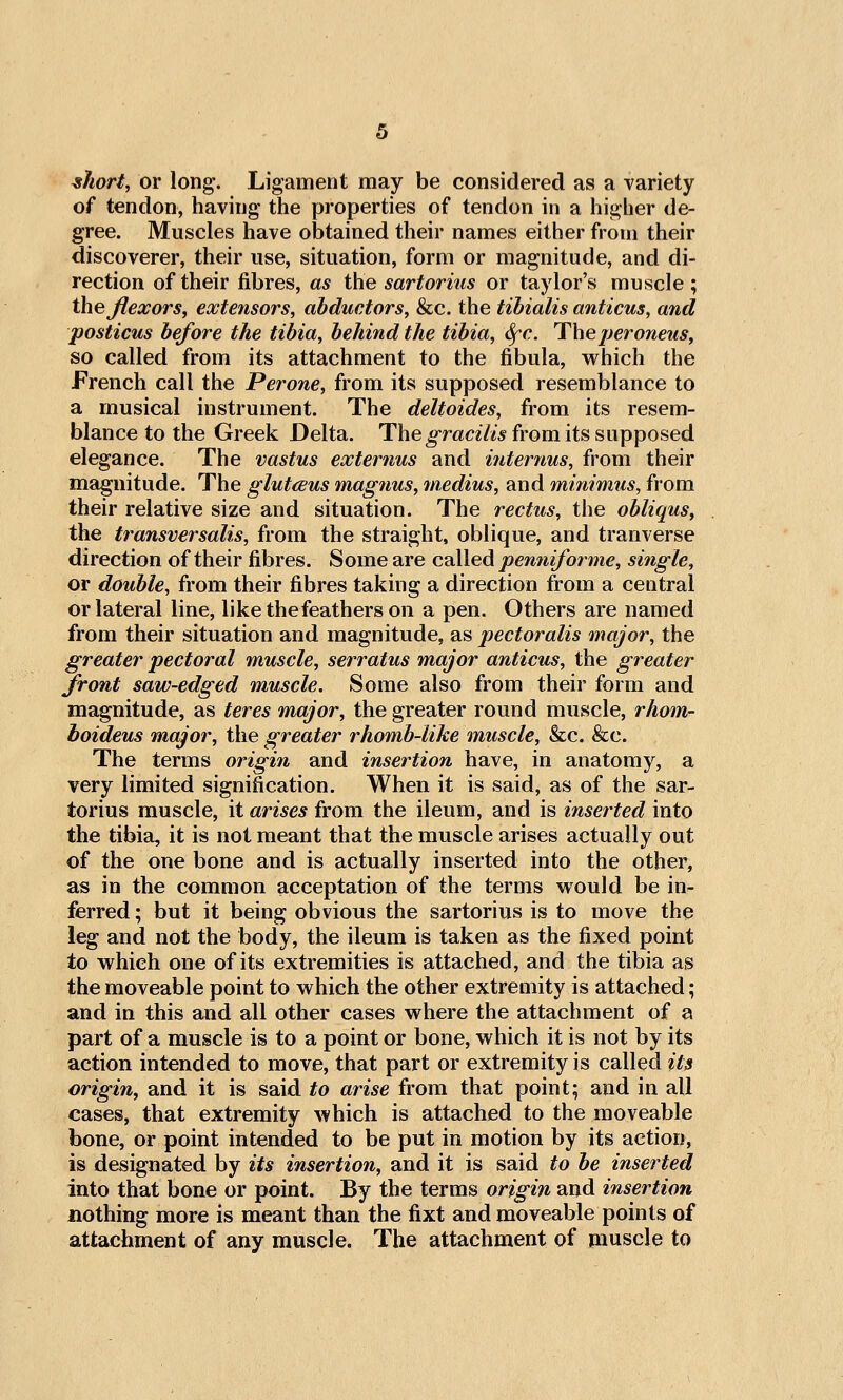 ^Jiort, or long. Ligament may be considered as a variety of tendon, having the properties of tendon in a higher de- gree. Muscles have obtained their names either from their discoverer, their use, situation, form or magnitude, and di- rection of their fibres, as the sartor ius or taylor's muscle; the Jlexors, extensors, abductors, &c. the tibialis anticus, and posticus before the tibia, behind the tibia, Sfc. Theperoneus, so called from its attachment to the fibula, vv^hich the French call the Perone, from its supposed resemblance to a musical instrument. The deltoides, from its resem- blance to the Greek Delta. The^r«c27<> from its supposed elegance. The vastus externus and internus, from their magnitude. The glutcBus magnus, medius, and minimus, from their relative size and situation. The rectus, the obliqus, the ti^ansversalis, from the straight, oblique, and tranverse direction of their fibres. Some are called pemiiforme, single, or double, from their fibres taking a direction from a central or lateral line, like the feathers on a pen. Others are named from their situation and magnitude, as pectoralis major, the greater pectoral muscle, serratus major anticus, the greater front saw-edged muscle. Some also from their form and magnitude, as teres major, the greater round muscle, rhom- boideus major, the greater rhomb-like muscle, &c. &c. The terms origin and insertion have, in anatomy, a very limited signification. When it is said, as of the sar- torius muscle, it arises from the ileum, and is inserted into the tibia, it is not meant that the muscle arises actually out of the one bone and is actually inserted into the other, as in the common acceptation of the terms would be in- ferred ; but it being obvious the sartorius is to move the leg and not the body, the ileum is taken as the fixed point to which one of its extremities is attached, and the tibia as the moveable point to which the other extremity is attached; and in this and all other cases where the attachment of a part of a muscle is to a point or bone, which it is not by its action intended to move, that part or extremity is called its origin, and it is said to arise from that point; and in all cases, that extremity which is attached to the moveable bone, or point intended to be put in motion by its action, is designated by its insertion, and it is said to be inserted into that bone or point. By the terms origin and insertion nothing more is meant than the fixt and moveable points of attachment of any muscle. The attachment of jiiuscle to