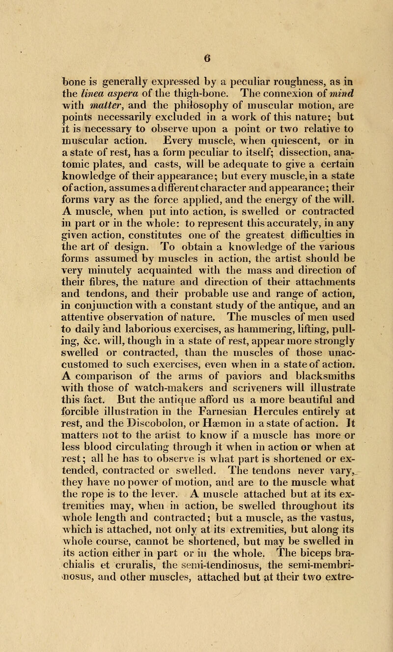 bone is generally expressed by a peculiar roughness, as in the linea aspera of the thigh-bone. The connexion of mind with matter, and the philosophy of muscular motion, are points necessarily excluded in a work of this nature; but it is necessary to observe upon a point or two relative to muscular action. Every muscle, when quiescent, or in a state of rest, has a form peculiar to itself; dissection, ana- tomic plates, and casts, will be adequate to give a certain knowledge of their appearance; but every muscle,in a state of action, assumes a different character and appearance; their forms vary as the force applied, and the energy of the will. A muscle, when put into action, is swelled or contracted in part or in the whole: to represent this accurately, in any given action, constitutes one of the greatest difficulties in the art of design. To obtain a knowledge of the various forms assumed by muscles in action, the artist should be very minutely acquainted with the mass and direction of their fibres, the nature and direction of their attachments and tendons, and their probable use and range of action, in conjunction with a constant study of the antique, and an attentive observation of nature. The muscles of men used to daily and laborious exercises, as hammering, lifting, pull- ing, &c. will, though in a state of rest, appear more strongly swelled or contracted, than the muscles of those unac- customed to such exercises, even when in a state of action. A comparison of the arms of paviors and blacksmiths with those of watch-makers and scriveners will illustrate this fact. But the antique afford us a more beautiful and forcible illustration in the Farnesian Hercules entirely at rest, and the Discobolon, or Haemon in a state of action. It matters not to the artist to know if a muscle has more or less blood circulating through it when in action or when at rest; all he has to observe is what part is shortened or ex- tended, contracted or swelled. The tendons never vary,_ they have no power of motion, and are to the muscle what the rope is to the lever. A muscle attached but at its ex- tremities may, when in action, be swelled throughout its whole length and contracted; but a muscle, as the vastus, which is attached, not only at its extremities, but along its whole course, cannot be shortened, but may be swelled in its action either in part or in the whole. The biceps bra- chiaHs et cruralis, the semi-tendinosus, the semi-membri- hosus, and other muscles, attached but at their two extre-