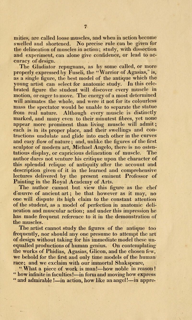 niities, are called loose muscles, and when in action become swelled and shortened. No precise rule can be given for the delineation of muscles in action; study, with dissection and experiment, can alone give confidence, or lead to ac- curacy of design. The Gladiator repugnans, as by some called, or more properly expressed by Fuseli, the Warrior of Agasias, is, as a single figure, the best model of the antique which the young artist can select for anatomic study. Jn this cele- brated figure the student will discover every muscle in motion, or eager to move. The energy of a most determined will animates the whole, and were it not for its colourless mass the spectator would be unable to separate the statue from real nature. Although every muscle is distinctly marked, and many even to their minutest fibres, yet none appear more prominent than living muscle will admit; each is in its proper place, and their swellings and con- tractions undulate and glide into each other in the curves and easy flow of nature; and, unlike the figures of the first sculptor of modern art, Michael Angelo, there is no osten- tatious display, or capricious delineation of muscle. The author dares not venture his critique upon the character of this splendid relique of antiquity after the account and description given of it in the learned and comprehensive lectures delivered by the present eminent Professor of Painting in the Royal Academy of Arts. The author cannot but view this figure as the chef d'ceuvre of ancient art; be that however as it may, no one will dispute its high claim to the constant attention of the student, as a model of perfection in anatomic deli- neation and muscular action; and under this impression he has made fi:'equent reference to it in the demonstration of the muscles. The artist cannot study the figures of the antique too frequently, nor should any one presume to attempt the art of design without taking for his immediate model these un- equalled productions of human genius. On contemplating the works of Phidias, Agasias, Glicon, and the chosen few, we behold for the first and only time models of the human race; and we exclaim with our immortal Shakspeare, What a piece of work is man!—how noble in reason !  how infinite in faculties!—in form and moving how express  and admirable!—in action, how like an angel!—in appre-