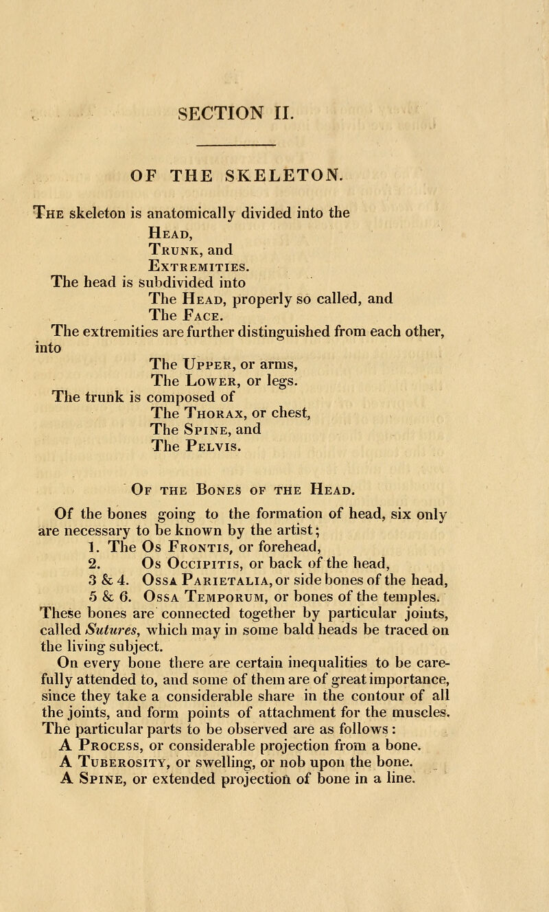 OF THE SKELETON. The skeleton is anatomically divided into the Head, Trunk, and Extremities. The head is subdivided into The Head, properly so called, and The Face. The extremities are further distinguished from each other, into The Upper, or arms, The Lower, or legs. The trunk is composed of The Thorax, or chest, The Spine, and The Pelvis. Of the Bones of the Head. Of the bones going to the formation of head, six only are necessary to be known by the artist; 1. The Os Frontis, or forehead, 2. Os OcciPiTis, or back of the head, 3 & 4. OssA Parietalia, or side bones of the head, 5 & 6. OssA Temporum, or bones of the temples. These bones are connected together by particular joints, called Sutures, vrhich may in some bald heads be traced on the living subject. On every bone there are certain inequalities to be care- fully attended to, and some of them are of great importance, since they take a considerable share in the contour of all the joints, and form points of attachment for the muscles. The particular parts to be observed are as follows: A Process, or considerable projection from a bone. A Tuberosity, or swelling, or nob upon the bone. A Spine, or extended projection of bone in a line.