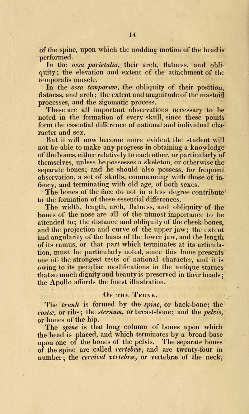 of the spine, upon which the nodding motion of the head is performed. In the ossa parietalia, their arch, flatness, and obli- quity ; the elevation and extent of the attachment of the temporalis muscle. In the ossa tempomm^ the obliquity of their position, flatness, and arch; the extent and magnitude of the mastoid processes, and the zigomatic process. These are all important observations necessary to be noted in the formation of every skull, since these points form the essential difference of national and individual cha- racter and sex. But it will now become more evident the student will not be able to make any progress in obtaining a knowledge of the bones, either relatively to each other, or particularly of themselves, unless he possesses a skeleton, or otherwise the separate bones; and he should also possess, for frequent observation, a set of skulls, commencing with those of in- fancy, and terminating with old age, of both sexes. The bones of the face do not in a less degree contribute' to the formation of these essential differences. The width, length, arch, flatness, and obliquity of the bones of the nose are all of the utmost importance to be attended to; the distance and obliquity of the cheek-bones, and the projection and curve of the upper jaw; the extent and angularity of the basis of the lower jaw, and the length of its ramus, or that part which terminates at its articula- tion, must be particularly noted, since this bone presents one of the strongest tests of national character, and it is owing to its peculiar modifications in the antique statues that so much dignity and beauty is preserved in their heads; the Apollo affords the finest illustration. Of the Trunk. The trunk is formed by the spine, or back-bone; the costce, or ribs; the sternum, or breast-bone; and the pelvis^ or bones of the hip. The spine is that long column of bones upon which the head is placed, and which terminates by a broad base upon one of the bones of the pelvis. The separate bones of the spine are called vertebrce, and are twenty-four in number; the cervical vertehrce^ or vertebrae of the neck^