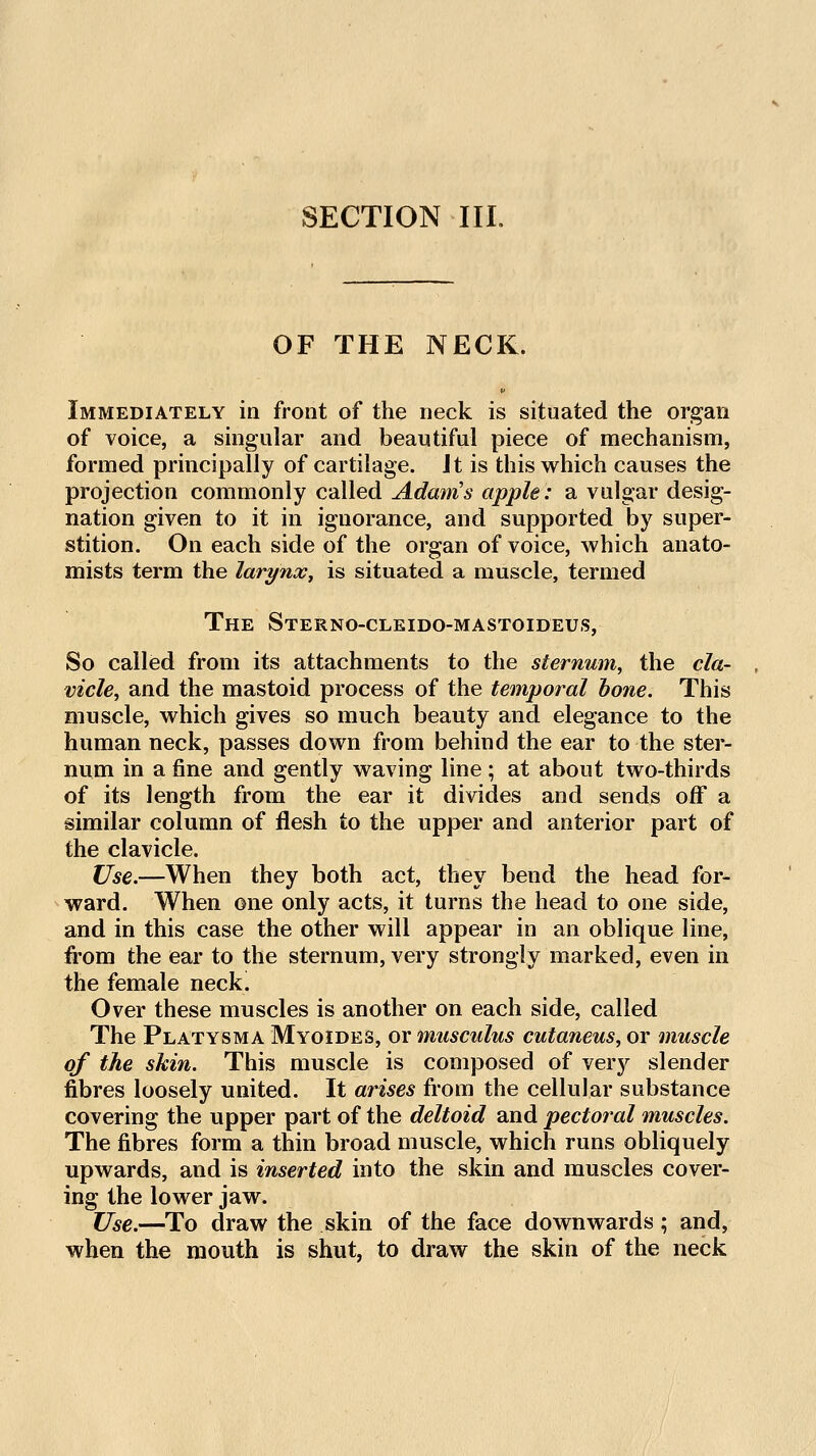 OF THE NECR. Immediately in front of the neck is situated the organ of voice, a singular and beautiful piece of mechanism, formed principally of cartilage. Jt is this which causes the projection commonly called Adam's apple: a vulgar desig- nation given to it in ignorance, and supported by super- stition. On each side of the organ of voice, which anato- mists term the larynx^ is situated a muscle, termed The Sterno-cleido-mastoideus, So called from its attachments to the sternum^ the cla- vicle^ and the mastoid process of the temporal hone. This muscle, which gives so much beauty and elegance to the human neck, passes down from behind the ear to the ster- num in a fine and gently waving line ; at about two-thirds of its length from the ear it divides and sends off a similar column of flesh to the upper and anterior part of the clavicle. Use.—When they both act, they bend the head for- ward. When one only acts, it turns the head to one side, and in this case the other will appear in an oblique line, from the ear to the sternum, very strongly marked, even in the female neck. Over these muscles is another on each side, called The Platysma Myoides, or musculus cutaneus, or muscle of the skin. This muscle is composed of very slender fibres loosely united. It arises from the cellular substance covering the upper part of the deltoid and pectoral muscles. The fibres form a thin broad muscle, which runs obliquely upwards, and is inserted into the skin and muscles cover- ing the lower jaw. Use.—To draw the skin of the face downwards; and, when the mouth is shut, to draw the skin of the neck