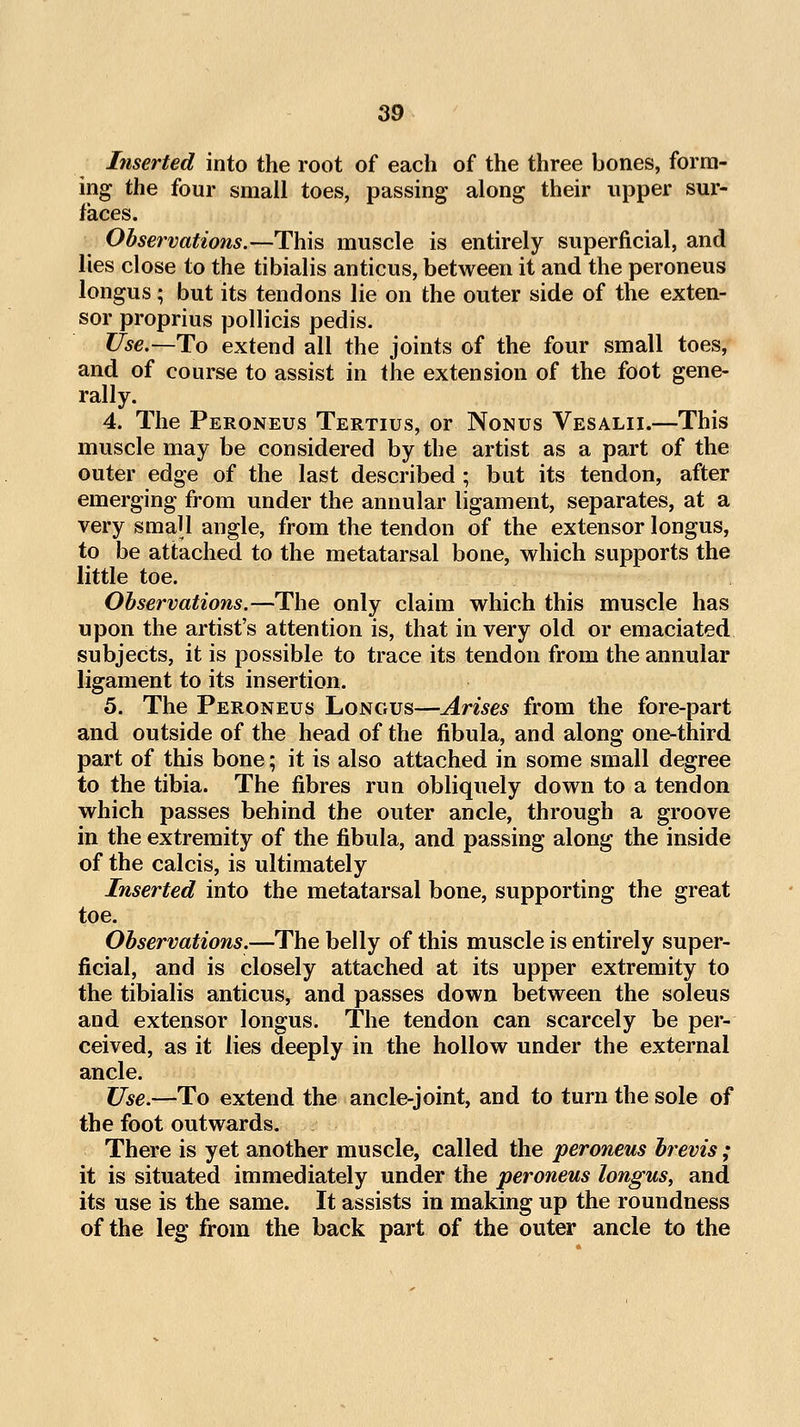 Inserted into the root of each of the three bones, form- ing the four small toes, passing along their upper sur- faces. Observations.—This muscle is entirely superficial, and lies close to the tibialis anticus, between it and the peroneus longus; but its tendons lie on the outer side of the exten- sor proprius pollicis pedis. Use.—To extend all the joints of the four small toes, and of course to assist in the extension of the foot gene- rally. 4. The Peroneus Tertius, or Nonus Vesalii.—This muscle may be considered by the artist as a part of the outer edge of the last described ; but its tendon, after emerging from under the annular ligament, separates, at a very small angle, from the tendon of the extensor longus, to be attached to the metatarsal bone, which supports the little toe. Observations.—The only claim which this muscle has upon the artist's attention is, that in very old or emaciated subjects, it is possible to trace its tendon from the annular ligament to its insertion. 5. The Peroneus Longus—Arises from the fore-part and outside of the head of the fibula, and along one-third part of this bone; it is also attached in some small degree to the tibia. The fibres run obliquely down to a tendon which passes behind the outer ancle, through a groove in the extremity of the fibula, and passing along the inside of the calcis, is ultimately Inserted into the metatarsal bone, supporting the great toe. Observations.—The belly of this muscle is entirely super- ficial, and is closely attached at its upper extremity to the tibialis anticus, and passes down between the soleus and extensor longus. The tendon can scarcely be per- ceived, as it lies deeply in the hollow under the external ancle. Use.—To extend the ancle-joint, and to turn the sole of the foot outwards. There is yet another muscle, called the peroneus brevis; it is situated immediately under the peroneus longus, and its use is the same. It assists in making up the roundness of the leg from the back part of the outer ancle to the