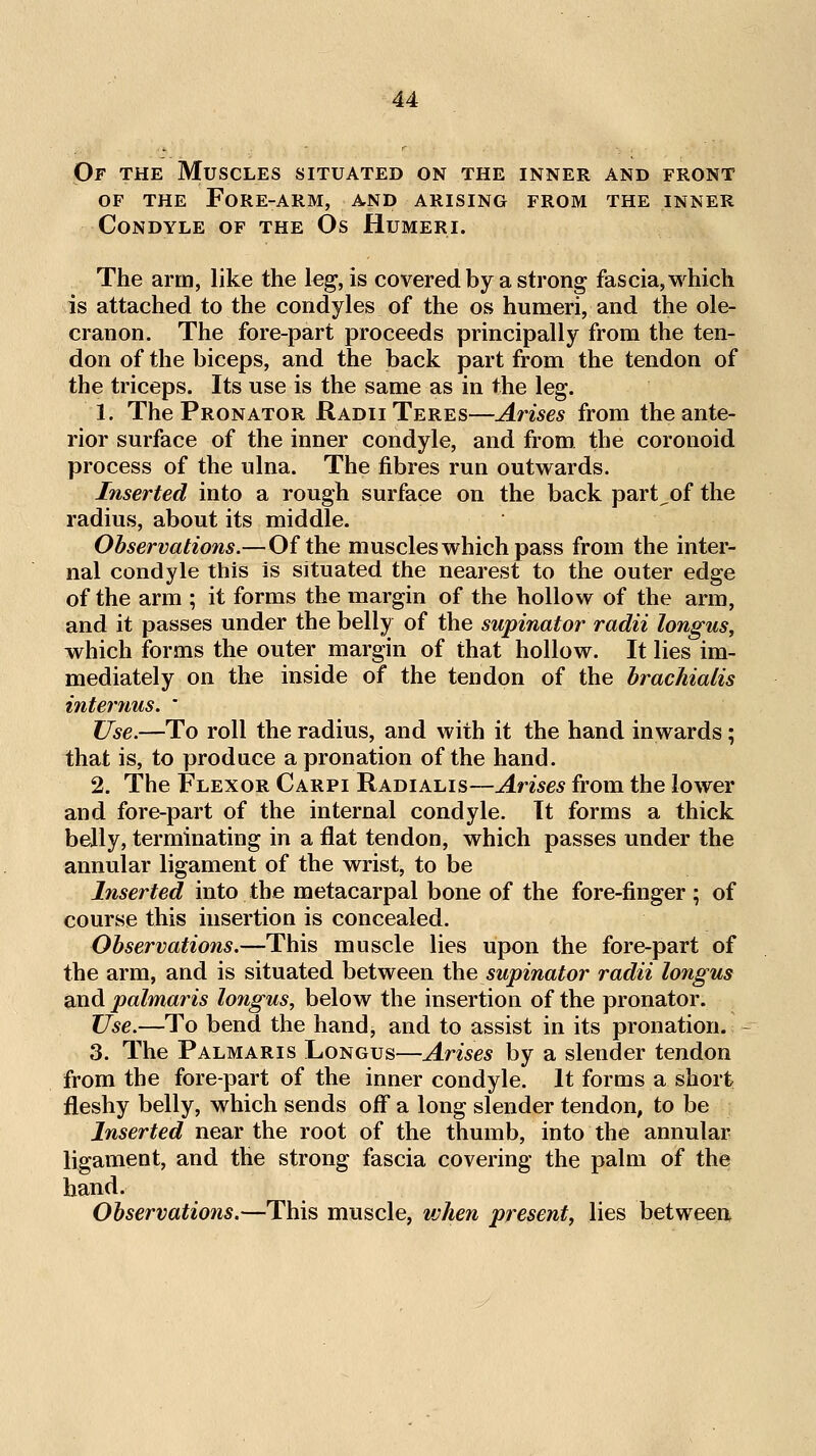 Of the Muscles situated on the inner and front OF the Fore-arm, and arising from the inner Condyle of the Os Humeri. The arm, like the leg, is covered by a strong fascia, which is attached to the condyles of the os humeri, and the ole- cranon. The fore-part proceeds principally from the ten- don of the biceps, and the back part from the tendon of the triceps. Its use is the same as in the leg. 1. The Pronator Radii Teres—Arises from the ante- rior surface of the inner condyle, and from the coronoid process of the ulna. The fibres run outwards. Inserted into a rough surface on the back part^of the radius, about its middle. Observations.—Of the muscles which pass from the inter- nal condyle this is situated the nearest to the outer edge of the arm ; it forms the margin of the hollow of the arm, and it passes under the belly of the supinator radii longus, which forms the outer margin of that hollow. It lies im- mediately on the inside of the tendon of the hrachialis internus. ' Use.—To roll the radius, and with it the hand inwards; that is, to produce a pronation of the hand. 2. The Flexor Carpi Radialis—Arises from the lower and fore-part of the internal condyle. It forms a thick belly, terminating in a flat tendon, which passes under the annular ligament of the wrist, to be Inserted into the metacarpal bone of the fore-finger ; of course this insertion is concealed. Observations.—This muscle lies upon the fore-part of the arm, and is situated between the supinator radii longus and palmaris lotigus, below the insertion of the pronator. Use.—To bend the hand, and to assist in its pronation. 3. The Palmaris Longus—Arises by a slender tendon from the fore-part of the inner condyle. It forms a short fleshy belly, which sends off a long slender tendon, to be Inserted near the root of the thumb, into the annular ligament, and the strong fascia covering the palm of the hand. Observations.—This muscle, vjhen present, lies between