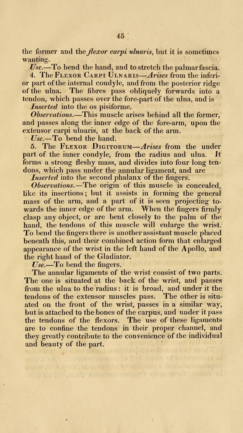 the former and the flexor carpi ulnaris, but it is sometimes wanting. Use.—To bend the hand, and to stretch the palmar fascia. 4. The Flexor Carpi Ulnaris—Arises from the inferi- or part of the internal condyle, and from the posterior ridge of the ulna. The fibres pass obliquely forwards into a tendon, which passes over the fore-part of the ulna, and is Inserted into the os pisiforme. Observations.—This muscle arises behind all the former, and passes along the inner edge of the fore-arm, upon the extensor carpi ulnaris, at the back of the arm. Use.—To bend the hand. 5. The Flexor Digitorum—Arises from the under part of the inner condyle, from the radius and ulna. Jt forms a strong fleshy mass, and divides into four long ten- dons, which pass under the annular ligament, and are Inserted into the second phalanx of the fingers. Observations.—The origin of this muscle is concealed, like its insertions; but it assists in forming the general mass of the arm, and a part of it is seen projecting to- wards the inner edge of the arm. When the fingers firmly clasp any object, or are bent closely to the palm of the hand, the tendons of this muscle will enlarge the wrist. To bend the fingers there is another assistant muscle placed beneath this, and their combined action form that enlarged appearance of the wrist in the left hand of the Apollo, and the right hand of the Gladiator. Use.—To bend the fingers. The annular ligaments of the wrist consist of two parts. The one is situated at the back of the wrist, and passes from the ulna to the radius: it is broad, and under it the tendons of the extensor muscles pass. The other is situ- ated on the front of the wrist, passes in a similar way, but is attached to the bones of the carpus, and under it pass the tendons of the flexors. The use of these ligaments are to confine the tendons in their proper channel, and they greatly contribute to the convenience of the individual and beauty of the part.