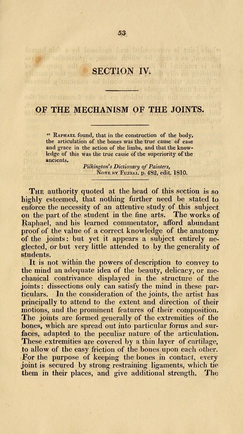 SECTION IV. OF THE MECHANESM OF THE JOINTS.  Raphael found, that in the construction of the body, the articulation of the bones was the true cause of ease and grace in the action of the Hmbs, and that the know- ledge of this was the true cause of the superiority of the ancients. Pilkington's Dictionary of Painters, Note ry Fuzeu. p. 483, edit. 1810. The authority quoted at the head of this section is so highly esteemed, that nothing further need be stated to enforce the necessity of an attentive study of this subject on the part of the student in the fine arts. The works of Raphael, and his learned commentator, afford abundant proof of the value of a correct knowledge of the anatomy of the joints: but yet it appears a subject entirely ne- glected, or but very little attended to by the generality of students. It is not within the powers of description to convey to the mind an adequate idea of the beauty, delicacy, or me- chanical contrivance displayed in the structure of the joints: dissections only can satisfy the mind in these par- ticulars. In the consideration of the joints, the artist has principally to attend to the extent and direction of their motions, and the prominent features of their composition. The joints are formed generally of the extremities of the bones, which are spread out into particular forms and sur- faces, adapted to the peculiar nature of the articulation. These extremities are covered by a thin layer of cartilage, to allow of the easy friction of the bones upon each other. For the purpose of keeping the bones in contact, every joint is secured by strong restraining ligaments, which tie them in their places, and give additional strength. The