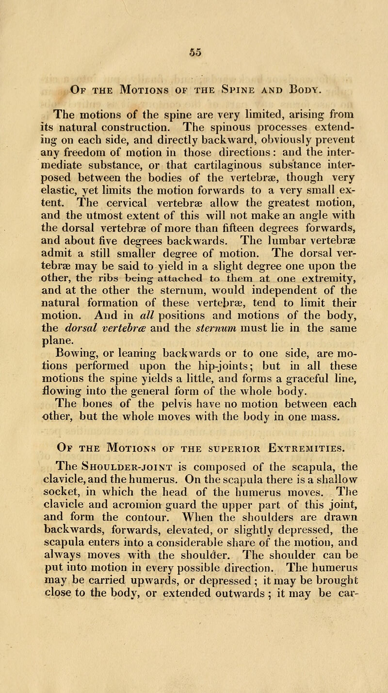 Of the Motions of the Spine and Body. The motions of the spine are very limited, arising from its natural construction. The spinous processes extend- ing on each side, and directly backward, obviously prevent any freedom of motion in those directions : and the inter- mediate substance, or that cartilaginous substance inter- posed between the bodies of the vertebrae, though Very elastic, yet limits the motion forwards to a very small ex- tent. The cervical vertebrae allow the greatest motion, and the utmost extent of this will not make an angle with the dorsal vertebrae of more than fifteen degrees forwards, and about five degrees backwards. The lumbar vertebrae admit a still smaller degree of motion. The dorsal ver- tebrae may be said to yield in a slight degree one upon the other, the ribs being attached to them at one extremity, and at the other the sternum, would independent of the natural formation of these vertebrae, tend to limit their motion. And in all positions and motions of the body, the dorsal vertebrtE and the sternum must lie in the same plane. Bowing, or leaning backwards or to one side, are mo- tions performed upon the hip-joints; but in all these motions the spine yields a little, and forms a graceful line, flowing into the general form of the whole body. The bones of the pelvis have no motion between each other, but the whole moves with the body in one mass. Of the Motions of the superior Extremities. The Shoulder-joint is composed of the scapula, the clavicle, and the humerus. On the scapula there is a shallow socket, in which the head of the humerus moves. The clavicle and acromion guard the upper part of this joint, and form the contour. When the shoulders are drawn backwards, forwards, elevated, or slightly depressed, the scapula enters into a considerable share of the motion, and always moves with the shoulder. The shoulder can be put into motion in every possible direction. The humerus may be carried upwards, or depressed ; it may be brought close to the body, or extended outwards 5 it may be car-