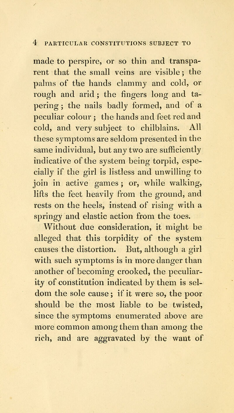 made to perspire, or so thin and transpa- rent that the small veins are visible; the palms of the hands clammy and cold, or rough and arid ; the fingers long and ta- pering ; the nails badly formed, and of a peculiar colour ; the hands and feet red and cold, and very subject to chilblains. All these symptoms are seldom presented in the same individual, but any two are sufficiently indicative of the system being torpid, espe- cially if the girl is listless and unwilling to join in active games ; or, while walking, lifts the feet heavily from the ground, and rests on the heels, instead of rising with a springy and elastic action from the toes. Without due consideration, it might be alleged that this torpidity of the system causes the distortion. But, although a girl with such symptoms is in more danger than another of becoming crooked, the peculiar- ity of constitution indicated by them is sel- dom the sole cause; if it were so, the poor should be the most liable to be twisted, since the symptoms enumerated above are more common among them than among the rich, and are aggravated by the want of