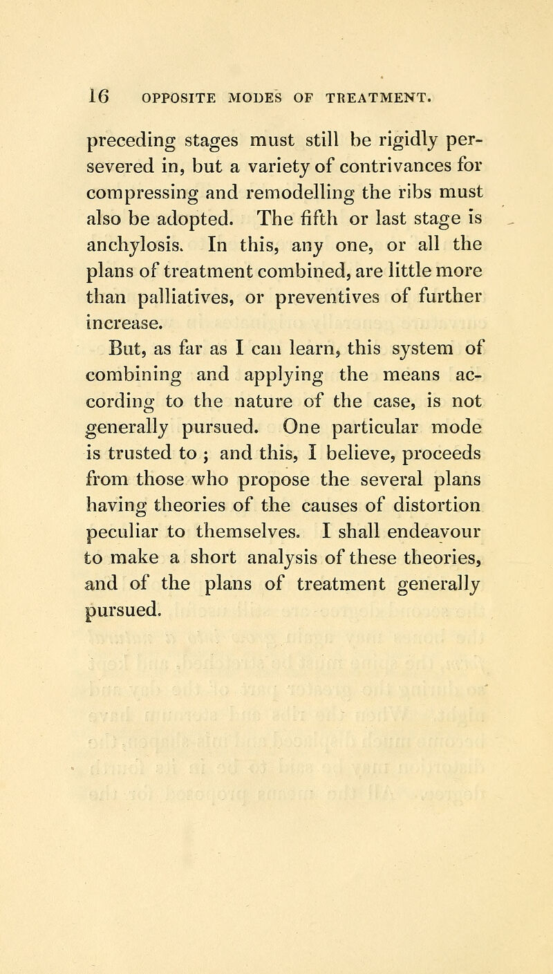 preceding stages must still be rigidly per- severed in, but a variety of contrivances for compressing and remodelling the ribs must also be adopted. The fifth or last stage is anchylosis. In this, any one, or all the plans of treatment combined, are little more than palliatives, or preventives of further increase. But, as far as I can learn, this system of combining and applying the means ac- cording to the nature of the case, is not generally pursued. One particular mode is trusted to ; and this, I believe, proceeds from those who propose the several plans having theories of the causes of distortion peculiar to themselves. I shall endeavour to make a short analysis of these theories, and of the plans of treatment generally pursued.