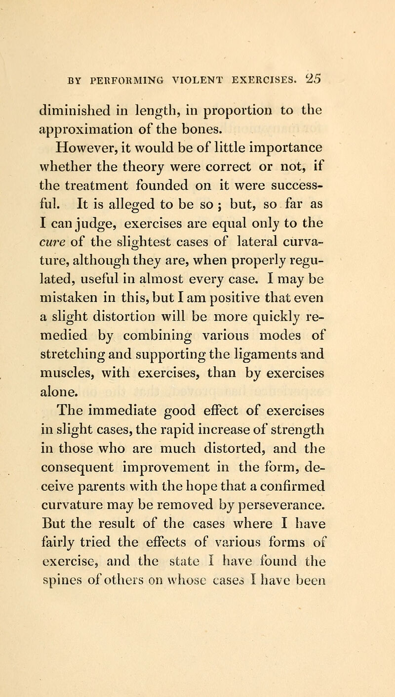 diminished in length, in proportion to the approximation of the bones. However, it would be of little importance whether the theory were correct or not, if the treatment founded on it were success- ful. It is alleged to be so; but, so far as I can judge, exercises are equal only to the cure of the slightest cases of lateral curva- ture, although they are, when properly regu- lated, useful in almost every case. I may be mistaken in this, but I am positive that even a slight distortion will be more quickly re- medied by combining various modes of stretching and supporting the ligaments and muscles, with exercises, than by exercises alone. The immediate good effect of exercises in slight cases, the rapid increase of strength in those who are much distorted, and the consequent improvement in the form, de- ceive parents with the hope that a confirmed curvature may be removed by perseverance. But the result of the cases where I have fairly tried the effects of various forms of exercise, and the state I have found the spines of others on whose cases I have been