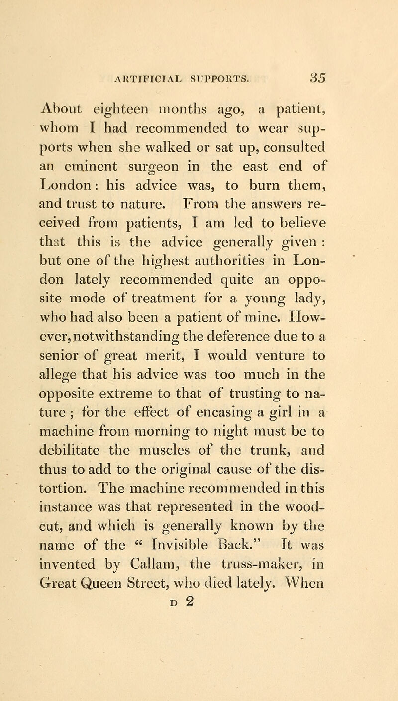 About eighteen months ago, a patient, whom I had recommended to wear sup- ports when she walked or sat up, consulted an eminent surgeon in the east end of London: his advice was, to burn them, and trust to nature. From the answers re- ceived from patients, I am led to believe that this is the advice generally given : but one of the highest authorities in Lon- don lately recommended quite an oppo- site mode of treatment for a young lady, who had also been a patient of mine. How- ever, notwithstanding the deference due to a senior of great merit, I would venture to allege that his advice was too much in the opposite extreme to that of trusting to na- ture ; for the effect of encasing a girl in a machine from morning to night must be to debilitate the muscles of the trunk, and thus to add to the original cause of the dis- tortion. The machine recommended in this instance was that represented in the wood- cut, and which is generally known by the name of the  Invisible Back. It was invented by Callam, the truss-maker, in Great Queen Street, who died lately. When D 2