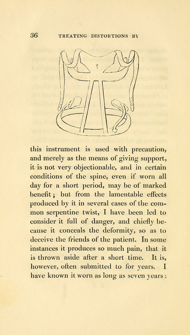 this instrument is used with precautiooj and merely as the means of giving support, it is not very objectionable, and in certain conditions of the spine, even if worn all day for a short period, may be of marked benefit; but from the lamentable effects produced by it in several cases of the com- mon serpentine twist, I have been led to consider it full of danger, and chiefly be- cause it conceals the deformity, so as to deceive the friends of the patient. In some instances it produces so much pain, that it is thrown aside after a short time. It is, however, often submitted to for years. I have known it worn as long as seven years ;