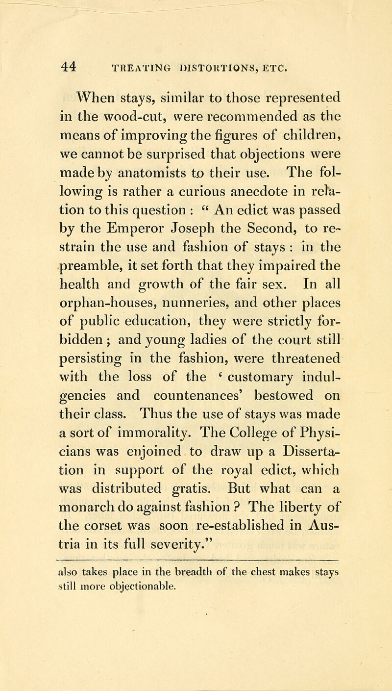 When stays, similar to those represented in the wood-cut, were recommended as the means of improving the figures of children, we cannot be surprised that objections were made by anatomists to their use. The fol- lowing is rather a curious anecdote in rela- tion to this question :  An edict was passed by the Emperor Joseph the Second, to re- strain the use and fashion of stays : in the preamble, it set forth that they impaired the health and growth of the fair sex. In all orphan-houses, nunneries, and other places of public education, they were strictly for- bidden ; and young ladies of the court still persisting in the fashion, were threatened with the loss of the ' customary indul- gencies and countenances' bestowed on their class. Thus the use of stays was made a sort of immorality. The College of Physi- cians was enjoined to draw up a Disserta- tion in support of the royal edict, which was distributed gratis. But what can a monarch do against fashion ? The liberty of the corset was soon re-established in Aus- tria in its full severity. also takes place in the breadth of the chest makes stays still more objectionable.