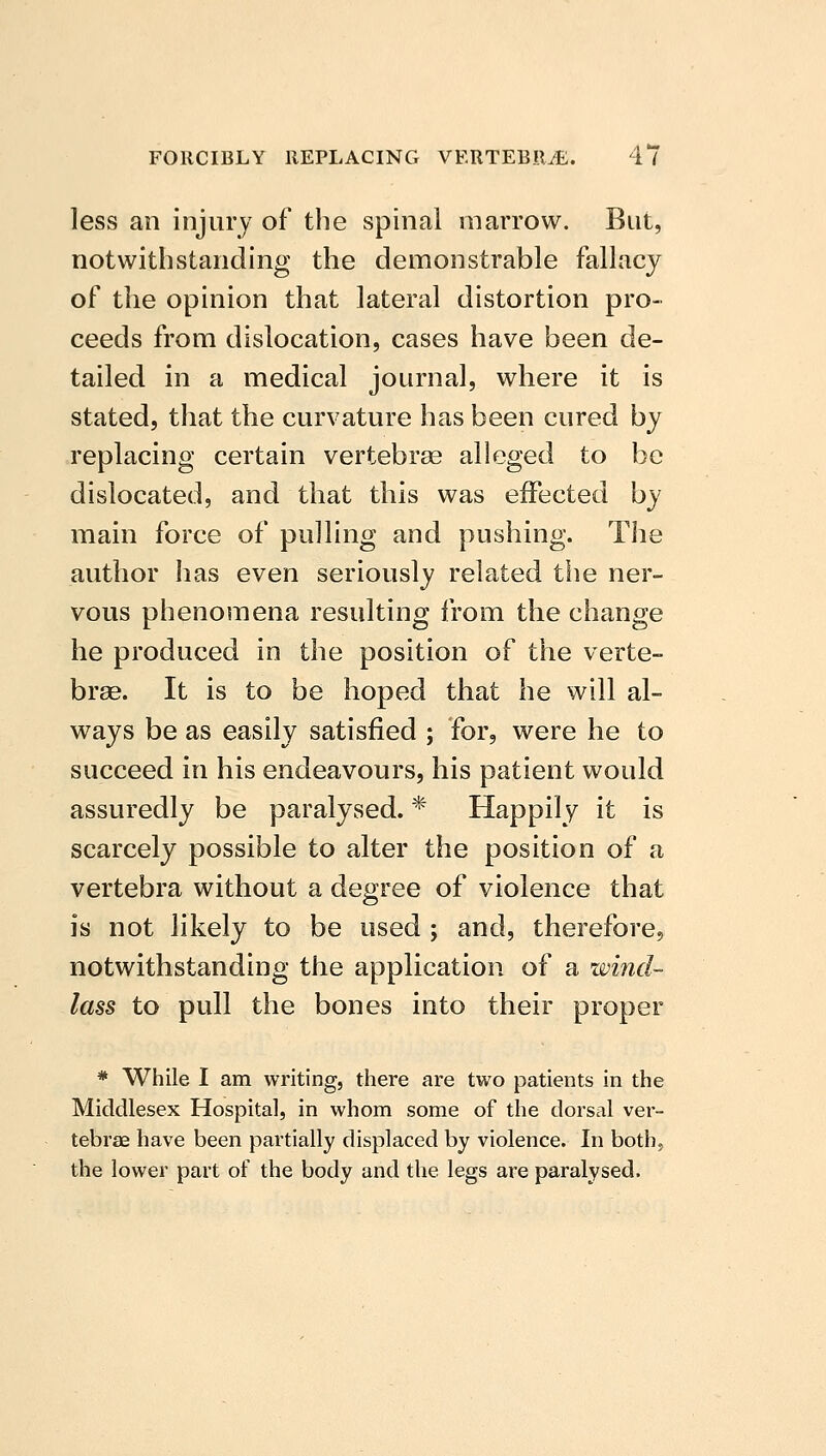 less an injury of the spinal marrow. But, notwithstanding the demonstrable fallacy of the opinion that lateral distortion pro- ceeds from dislocation, cases have been de- tailed in a medical journal, where it is stated, that the curvature has been cured by replacing certain vertebrae alleged to be dislocated, and that this was effected by main force of pulling and pushing. The author has even seriously related the ner- vous phenomena resulting from the change he produced in the position of the verte- brae. It is to be hoped that he will al- ways be as easily satisfied ; for, were he to succeed in his endeavours, his patient would assuredly be paralysed. * Happily it is scarcely possible to alter the position of a vertebra without a degree of violence that is not likely to be used ; and, therefore, notwithstanding the application of a wind- lass to pull the bones into their proper * While I am writing, there are two patients in the Middlesex Hospital, in whom some of the dorsal ver- tebrae have been partially displaced by violence. In both, the lower part of the body and the legs are paralysed.