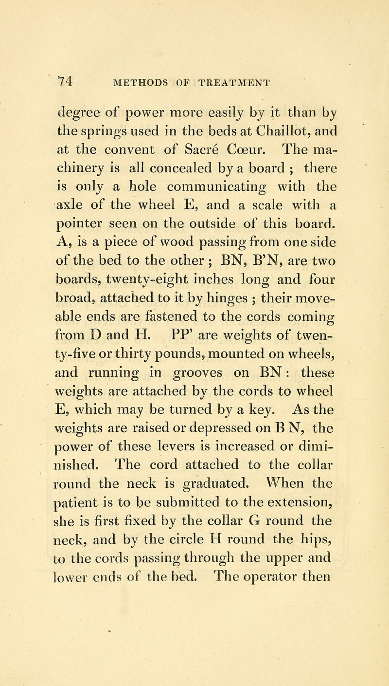 degree of power more easily by it than by the springs used in the beds at Chaillot, and at the convent of Sacre Coeur. The ma- chinery is all concealed by a board ; there is only a hole communicating with the axle of the wheel E, and a scale with a pointer seen on the outside of this board. A, is a piece of wood passing from one side of the bed to the other ; BN, B'N, are two boards, twenty-eight inches long and four broad, attached to it by hinges ; their move- able ends are fastened to the cords coming from D and H. PP' are weights of twen- ty-five or thirty pounds, mounted on wheels, and running in grooves on BN: these weights are attached by the cords to wheel E, which may be turned by a key. As the weights are raised or depressed on B N, the power of these levers is increased or dimi- nished. The cord attached to the collar round the neck is graduated. When the patient is to be submitted to the extension, she is first fixed by the collar G round the neck, and by the circle H round the hips, to the cords passing through the upper and lower ends of the bed. The operator then