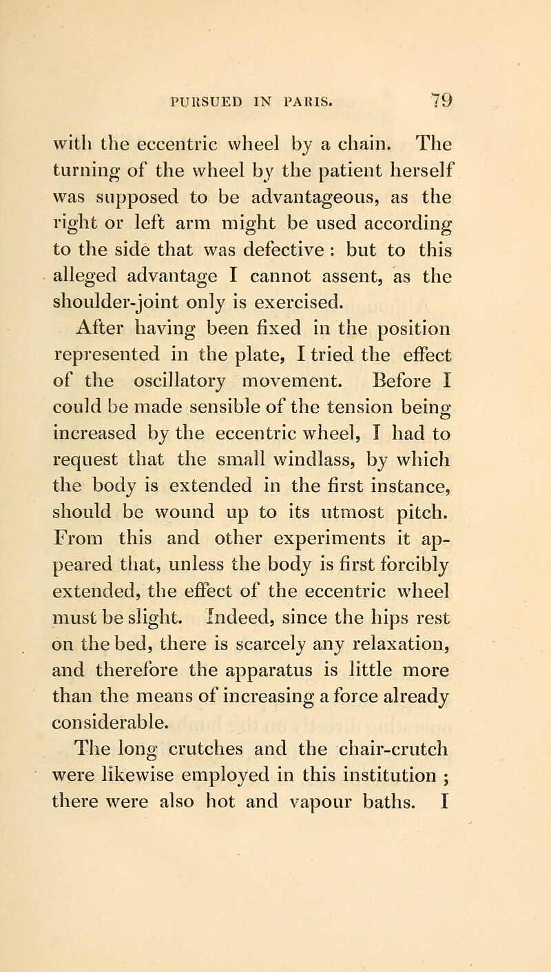 witli the eccentric wheel by a chain. The turning of the wheel by the patient herself was supposed to be advantageous, as the right or left arm might be used according to the side that was defective : but to this alleged advantage I cannot assent, as the shoulder-joint only is exercised. After having been fixed in the position represented in the plate, I tried the effect of the oscillatory movement. Before I could be made sensible of the tension being increased by the eccentric wheel, I had to request that the small windlass, by which the body is extended in the first instance, should be wound up to its utmost pitch. From this and other experiments it ap- peared that, unless the body is first forcibly extended, the effect of the eccentric wheel must be slight. Indeed, since the hips rest on the bed, there is scarcely any relaxation, and therefore the apparatus is little more than the means of increasing a force already considerable. The long crutches and the chair-crutch were likewise employed in this institution ; there were also hot and vapour baths. I