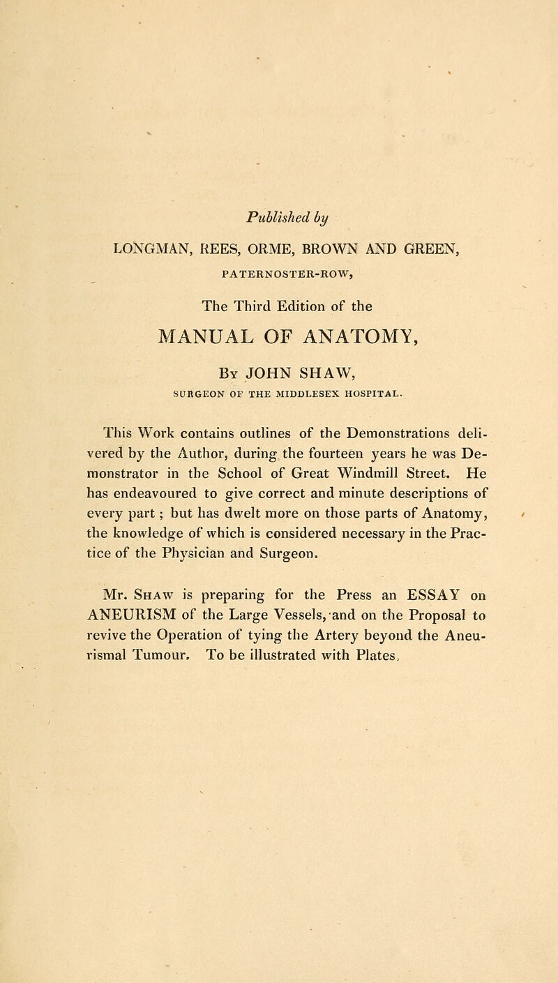 Published by LONGMAN, REES, ORME, BROWN AND GREEN, PATERNOSTER-ROW, The Third Edition of the MANUAL OF ANATOMY, By JOHN SHAW, SURGEON OF THE MIDDLESEX HOSPITAL. This Work contains outlines of the Demonstrations deli- vered by the Author, during the fourteen years he was De- monstrator in the School of Great Windmill Street. He has endeavoured to give correct and minute descriptions of every part; but has dwelt more on those parts of Anatomy, the knowledge of which is considered necessary in the Prac- tice of the Physician and Surgeon. Mr. Shaw is preparing for the Press an ESSAY on ANEURISM of the Large Vessels, and on the Proposal to revive the Operation of tying the Artery beyond the Aneu- rismal Tumour, To be illustrated with Plates,