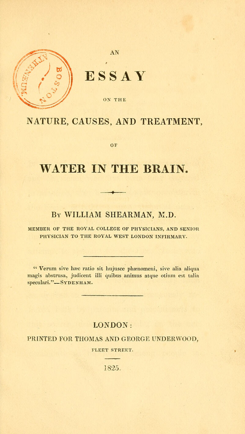 ^ (!^ / P\\ ESSAY \ »^ ^ ON THE NATURE, CAUSES, AND TREATMENT, OF WATER IN THE BRAIN. By WILLIAM SHEARMAN, M.D. MEMBER OF THE ROYAL COLLEGE OF PHYSICIANS, AND SENIOR PHYSICIAN TO THE ROYAL WEST LONDON INFIRMARY.  Venim sive hsec ratio sit hujusce phaenomeni, sive alia aliqua magis abstrusa, judicent illi quibus animus atque otiiim est talia speculari.—Sydenham. LONDON: PRINTED FOR THOMAS AND GEORGE UNDERWOOD, FLEET STREET. 1825.