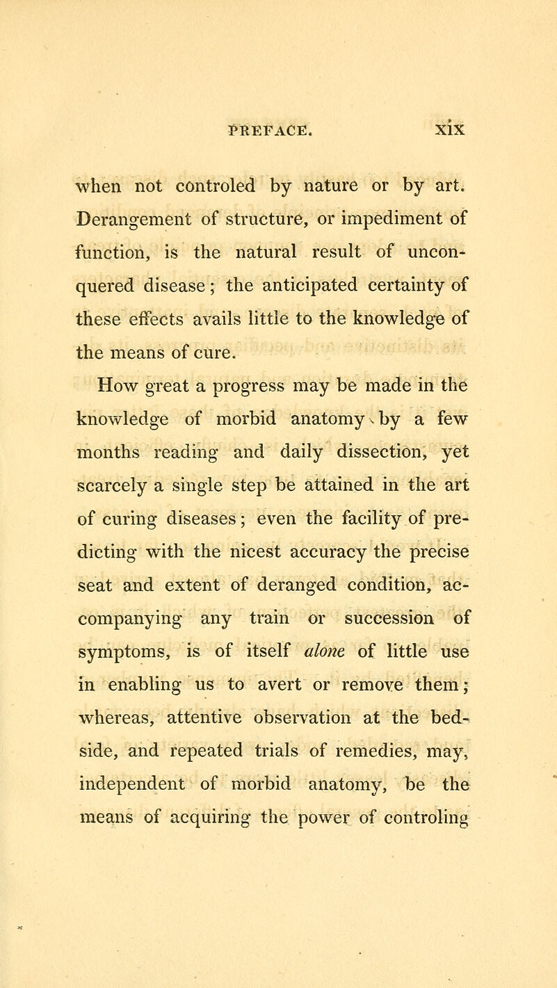 when not controled by nature or by^ jirt. Derangement of structure, or impediment of function, is the natural result of uncon- quered disease; the anticipated certainty of these effects avails little to the knowledge of the means of cure. How great a progress may be made in the knowledge of morbid anatomy ^ by a few months reading and daily dissection, yet scarcely a single step be attained in the art of curing diseases; even the facility of pre- dicting with the nicest accuracy the precise seat and extent of deranged condition, ac- companying any train or succession of symptoms, is of itself alone of little use in enabling us to avert or remove them ; whereas, attentive observation at the bed- side, and repeated trials of remedies, may, independent of morbid anatomy, be the means of acquiring the power of controling