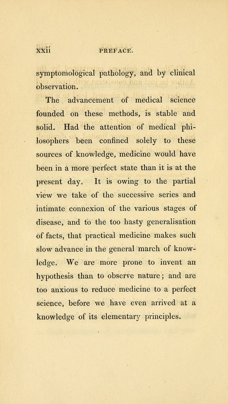 symptomological pathology, and by clinical observation. The advancement of medical science founded on these methods, is stable and feolid. Had the attention of medical phi- losophers been confined solely to these sources of knowledge, medicine would have been in a more perfect state than it is at the present day. It is owing to the partial view we take of the successive series and intimate connexion of the various stages of disease, and to the too hasty generalisation of facts, that practical medicine makes such slow advance in the general march of know- ledge. We are more prone to invent an hypothesis than to observe nature; and are too anxious to reduce medicine to a perfect science, before we have even arrived at a knowledge of its elementary principles.