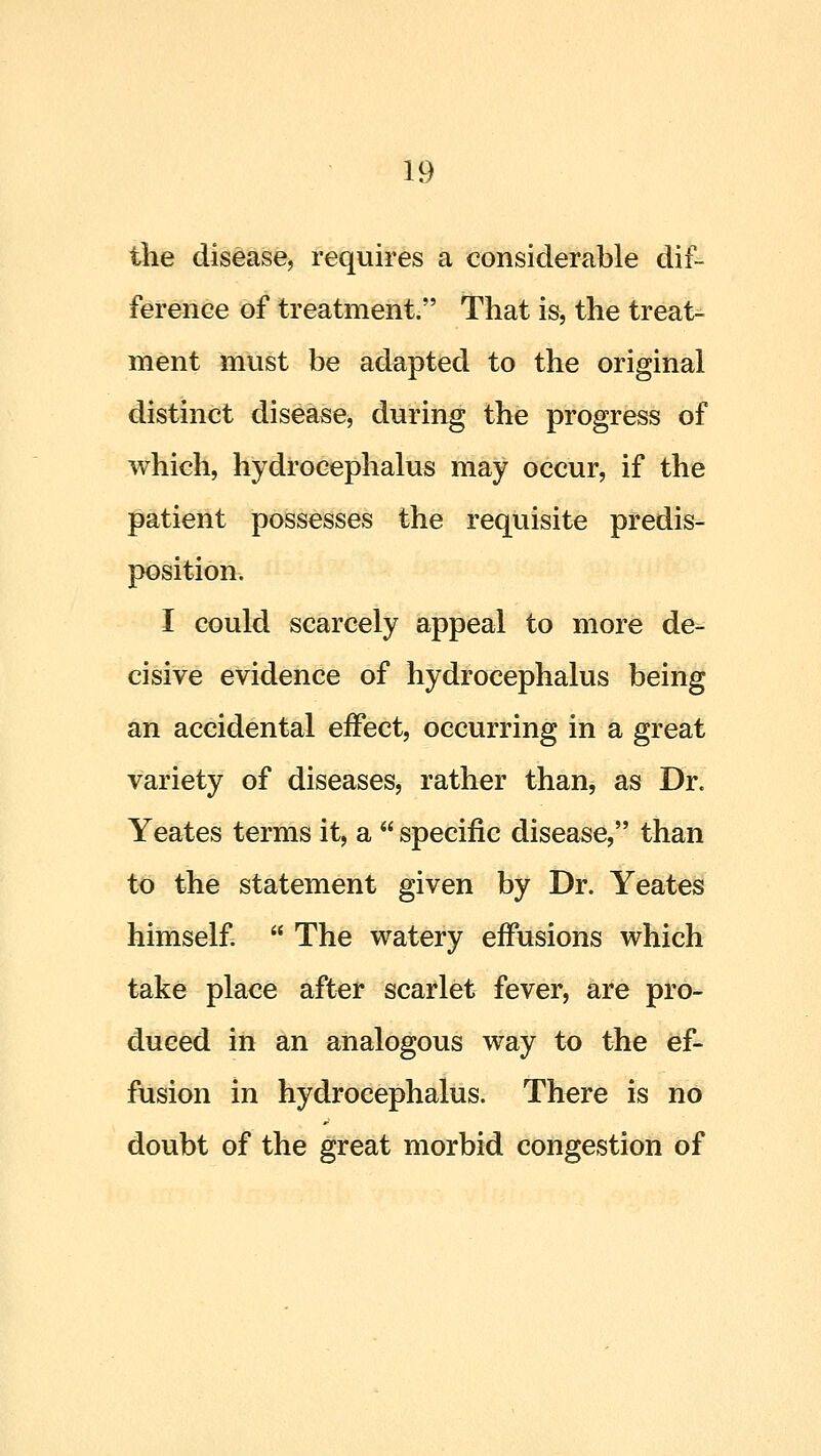 the disease, requires a considerable dif- ference of treatment. That is, the treat- ment must be adapted to the original distinct disease, during the progress of which, hydrocephalus may occur, if the patient possesses the requisite predis- position. I could scarcely appeal to more de- cisive evidence of hydrocephalus being an accidental effect, occurring in a great variety of diseases, rather than, as Dr. Yeates terms it, a  specific disease, than to the statement given by Dr. Yeates himself.  The watery effusions which take place after scarlet fever, are pro- duced in an analogous way to the ef- fusion in hydrocephalus. There is no doubt of the great morbid congestion of