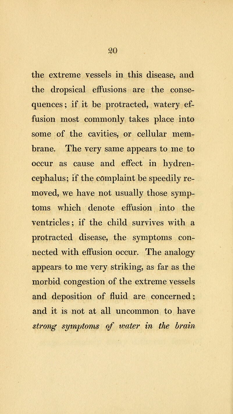 the extreme vessels in this disease, and the dropsical effusions are the conse- quences ; if it be protracted, watery ef- fusion most commonly takes place into some of the cavities, or cellular mem- brane. The very same appears to me to occur as cause and effect in hydren- cephalus; if the complaint be speedily re- moved, we have not usually those symp- toms which denote effusion into the ventricles; if the child survives with a protracted disease, the symptoms con- nected with effusion occur. The analogy appears to me very striking, as far as the morbid congestion of the extreme vessels and deposition of fluid are concerned; and it is not at all uncommon to have strong symptoms of water in the braiti