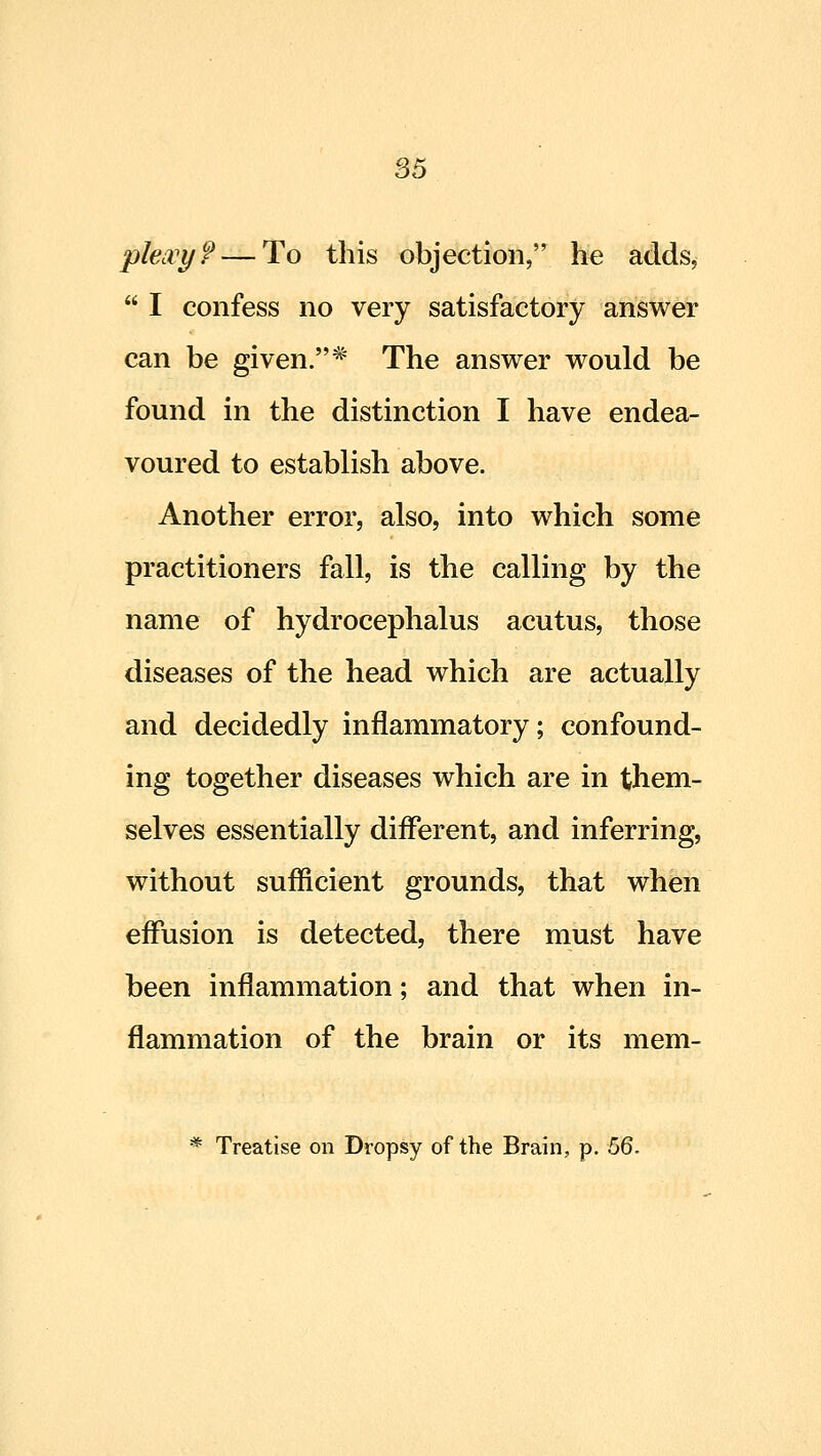 S5 pkivy? — To this objection, he adds,  I confess no very satisfactory answer can be given.* The answer would be found in the distinction I have endea- voured to establish above. Another error, also, into which some practitioners fall, is the calling by the name of hydrocephalus acutus, those diseases of the head which are actually and decidedly inflammatory; confound- ing together diseases which are in them- selves essentially different, and inferring, without sufficient grounds, that when effusion is detected, there must have been inflammation; and that when in- flammation of the brain or its mem- * Treatise on Dropsy of the Brain, p. 56.