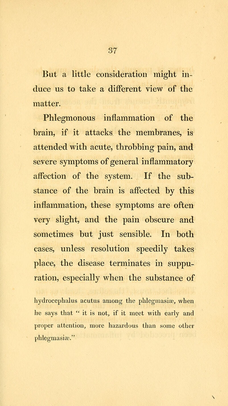 But a little consideration might in- duce us to take a different view of the matter. Phlegmonous inflammation of the brain, if it attacks the membranes, is attended with acute, throbbing pain, and severe symptoms of general inflammatory affection of the system. If the sub- stance of the brain is aflected by this inflammation, these symptoms are often very slight, and the pain obscure and sometimes but just sensible. In both cases, unless resolution speedily takes place, the disease terminates in suppu- ration, especially when the substance of hydrocephalus acutus among the phlegmasiae, when he says that it is not, if it meet with early and proper attention, more hazardous than some other phlegmasise.
